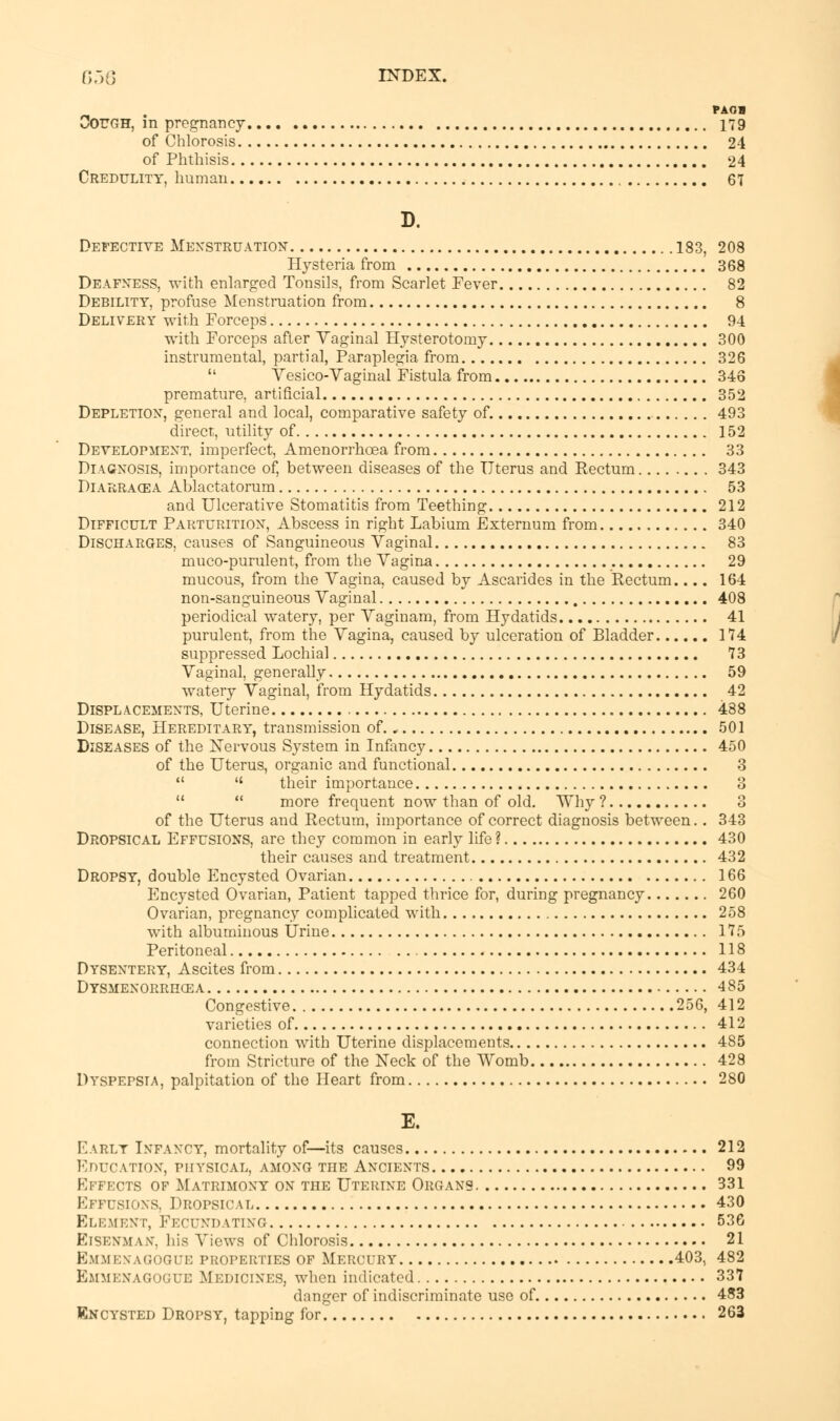 PAOB Cough, in pregnancy 179 of Chlorosis 24 of Phthisis 24 Credulity, human 67 D. Defective Menstruation 183, 208 Hysteria from 368 Deafness, with enlarged Tonsils, from Scarlet Fever 82 Debility, profuse Menstruation from 8 Delivery with Forceps 94 with Forceps after Yaginal Hysterotomy 300 instrumental, partial, Paraplegia from 326  Vesico-Vaginal Fistula from 346 premature, artificial 352 Depletion, general and local, comparative safety of. 493 direct, utility of 152 Development, imperfect, Amenorrhoea from 33 Diagnosis, importance of, between diseases of the Uterus and Eectum 343 Diarracea Ablactatorum 53 and Ulcerative Stomatitis from Teething 212 Difficult Parturition, Abscess in right Labium Externum from 340 Discharges, causes of Sanguineous Vaginal 83 muco-purulent, from the Vagina 29 mucous, from the Vagina, caused by Ascarides in the Eectum.... 164 non-sanguineous Vaginal 408 periodical watery, per Vaginam, from Hydatids 41 purulent, from the Vagina, caused by ulceration of Bladder 174 suppressed Lochial 73 Vaginal, generally 59 watery Vaginal, from Hydatids 42 Displacements, Uterine 488 Disease, Hereditary, transmission of. . 501 Diseases of the Nervous System in Infancy 450 of the Uterus, organic and functional 3   their importance 8   more frequent now than of old. Why? 3 of the Uterus and Rectum, importance of correct diagnosis between.. 343 Dropsical Effusions, are they common in early life ? 430 their causes and treatment 432 Dropsy, double Encysted Ovarian 166 Encysted Ovarian, Patient tapped thrice for, during pregnancy 260 Ovarian, pregnancy complicated with 258 with albuminous Urine 175 Peritoneal 118 Dysentery, Ascites from 434 Dysmenorrhcea 485 Congestive 256, 412 varieties of 412 connection with Uterine displacements 485 from Stricture of the Neck of the Womb 428 Dyspepsia, palpitation of the Heart from 280 E. Early Infancy, mortality of—its causes 212 Education, physical, among the Ancients 99 Effects of Matrimony on the Uterine Organs 331 Effusions, Dropsical 430 Element, Fecundating 536 ElSENMAN, his Views of Chlorosis 21 Emmenagogue Medicines, when indicated 337 danger of indiscriminate use of 483 Encysted Dropsy, tapping for. 263 (