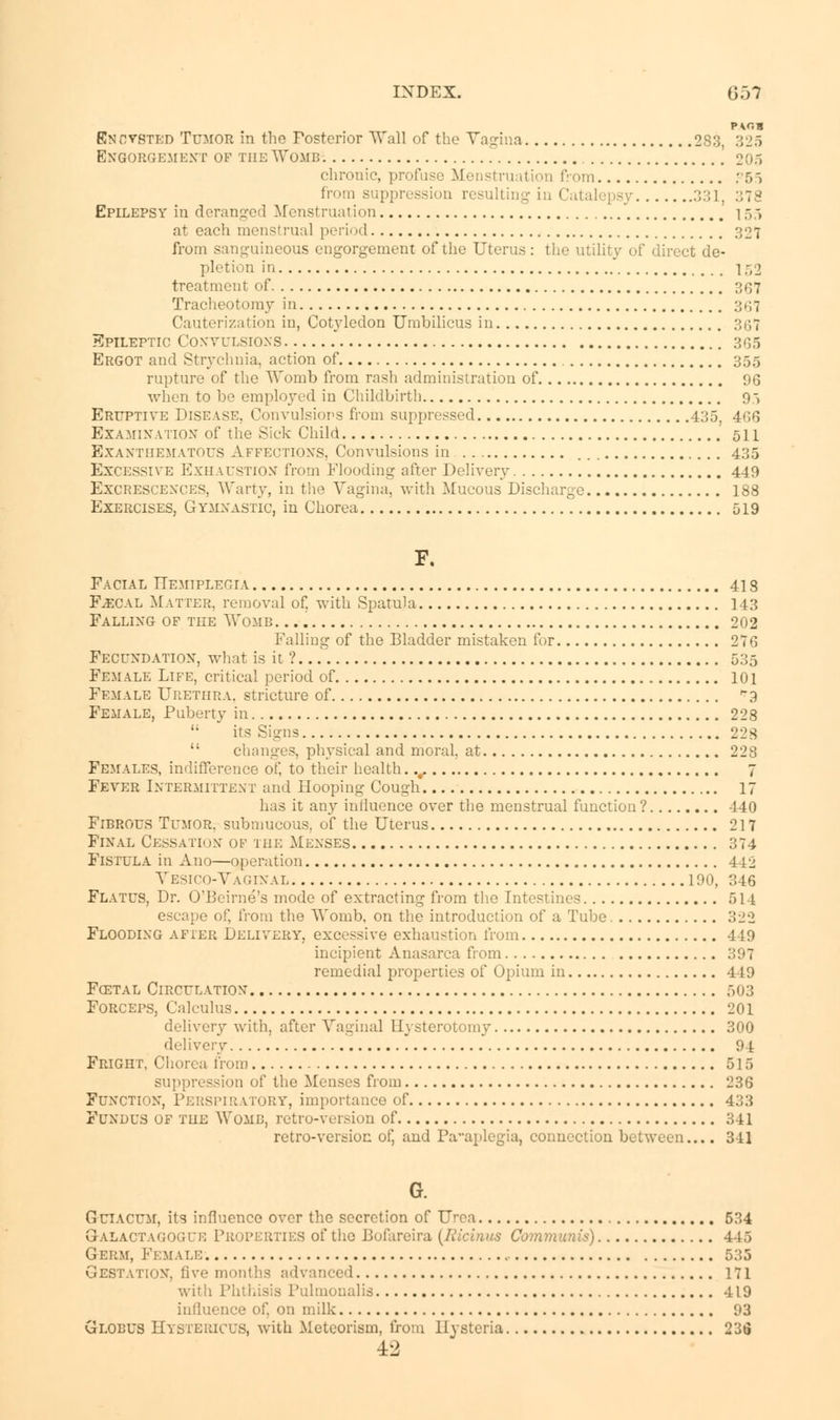 index. 6 ;n Encysted Tumor in the Posterior Wall of the Vagina 283, 325 Engorgement of the Womb 205 chronic, profuse Menstruation from ?55 from suppression resulting in Catalepsy 331, :;T^ Epilepsy in deranged Menstruation 155 at each menstrual period 327 from sanguineous engorgement of the Uterus : the utility of direct de- pletion in 152 treatment of 367 Tracheotomy in ;;.;7 Cauterization in, Cotyledon Umbilicus in 367 Epileptic Convulsions 365 Ergot and Strychnia, action of 355 rupture of the Womb from rash administration of 96 when to be employed in Childbirth 95 Eruptive Disease. Convulsions from suppressed 435, 4G6 Examination of the Sick Child .'oil Exanthematous Affections, Convulsions in 435 Excessive Exhaustion' from Flooding after Delivery 449 Excrescences, Warty, in the Vagina, with Mucous Discharge 188 Exercises, Gymnastic, in Chorea 519 F. Facial Hemiplegia 413 F^cal Matter, removal of, with Spatula 143 Falling of the Womb 202 Falling of the Bladder mistaken for 276 Fecundation, what is it?... 535 Female Life, critical period of 101 Female Urethra, stricture of 9 Female, Puberty in 228  its Signs 228  changes, physical and moral, at 228 Females, indifference of, to their health.., 7 Fever Intermittent and Hooping Cough 17 has it any influence over the menstrual function ? 440 Fibrous Tumor, submucous, of the Uterus 217 Final Cessatk>n of the Menses 374 Fistula in Ano—operation 442 Vesico-Vaginal 190, 346 Flatus, Dr. O'Beirne's mode of extracting from the Intestines 514 escape of, from the Womb, on the introduction of a Tube 322 Flooding after Delivery, excessive exhaustion from 449 incipient Anasarca from 397 remedial properties of Opium in 449 Fcstal Circulation 503 Forceps, Calculus 201 delivery with, after Vaginal Hysterotomy 300 delivery 91 Fright, Chorea from 515 suppression of the Menses from 236 Function, Perspiratory, importance of 433 Fundus of the Womb, retro-version of 341 retro-version of, and Paraplegia, connection between.... 3-11 G. Guiacum, its influence over the secretion of Urea 534 9-alactagogue Properties of the Bofareira (Ricinus Communis) 446 Germ, Female Gestation, five months advanced 171 with Phthisis Pulmonalia 419 influence of, on milk 93 Globus Hystericus, with Meteorism, from Hysteria 236 ±2