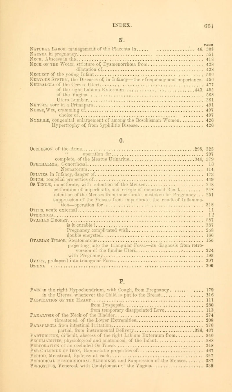 N. Natural Labor, management of the Placenta in .. 46. 308 Nausea in ] Neck, Abscess in ihe 41S Neck of tiie Womb, stricture of! Dysmenorrhcea from 428 dilatation of 428 Neglect of the young Infant 500 Nervous System, the Diseases of, in Infancy—their frequency and importance. 450 Neuralgia :x Uteri . 477 of the right Labium Externum 443, 49.1 of the Vagina 668 TJtero Lumbar 361 Nipples, sore in a Primapara 491 Nurse, Wet. cramming of 497 choice of 497 Nymphs, congenital enlargement of among the Boschisman Women 426 Hypertrophy of. from Syphilitic Disease 426 0. Occlusion of the Anus 295. 325  operation for 297 complete, of the Meatus Urinarius 346, 379 Ophthalmia, G onorrhccal 18 N sonatorum 114 Opiates, in Infancy, danger of 173 Opium, remedial properties of 449 Os Tixoe, imperforate, with retention of the M 2 !S perforation of imperforate, and escape of menstrual Blood 243 retention of the Menses from imperforate, mistaken I . . 251 suppression of the Menses from imperforate, the Inflamma- tion—operation for 318 Otitis, acute external 11 Otorrficea „ I'l Ovarlax Dropsy , 387 is it curable ? 387 Pregnancy complicated with 258 double encysted 166 Ovarian Tumor, Steatomatous 156 projecting into the triangular Fossa—its diagnosis from retro- version of tiie fundus Uteri • 224 with Pregnancy 193 Ovary, prolapsed into triangular Fossa 297 Ozce.va 200 P. Pain m the right TTypochondrium. with Cough, from Pregnancy .... 179 in the Uterus, whenever the Child is put to ti. 316 Palpitation of tiie Heart Ill from Dyspepsia 280 from temporary d I I Lore 113 Paralysis of the Neck of tl . 274 threatened, of tiie Lower Extremities 208 Paraplegia from intestinal Irritation.., 270 il. from instrumental Delivery 326. 407 Pa uteri noN, di B i from 340 Peculiarm □ and anatomical, of the Infant 289 Perform non of an occluded Os Tinea 248 Per-Chlorlde or [ron, Haemostatic properties of 4K7 •. Menstrual. E] :1 :iJT hcal Hemorrhoidal Bleedings, and Suppn . - 337 Periostitis, Venereal, with Condylomata •/ i.