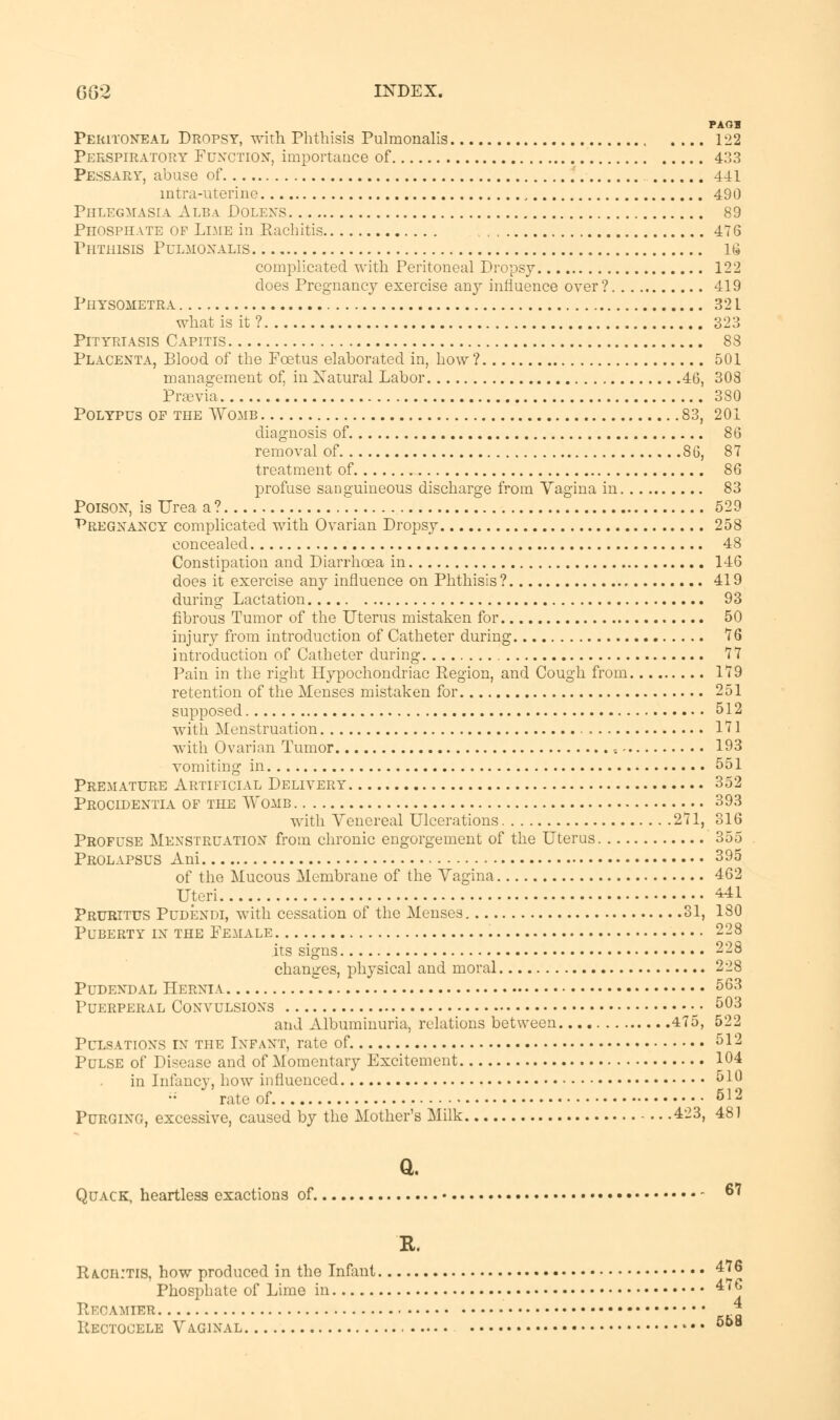 PAG* Peritoneal Dropsy, with Phthisis Pulmonalis .... 122 Perspiratory Function, importance of 433 Pessary, abuse of 441 intra-uterine , 490 Phlegmasia Alba Dolens 89 Phosphate of Lime in Rachitis 476 Phthisis Pulmonalis 16 complicated with Peritoneal Dropsy 122 does Pregnancy exercise any influence over? 419 PilYSOMETRA 32 L what is it ? 323 Pityriasis Capitis 88 Placenta, Blood of the Foetus elaborated in, how ? 501 management of, in Natural Labor 46, 308 Praevia 380 Polypus of the Womb 83, 201 diagnosis of 86 removal of 86, 87 treatment of 86 profuse sanguineous discharge from Vagina in 83 Poison, is Urea a? 529 Pregnancy complicated with Ovarian Dropsy 258 concealed 48 Constipation and Diarrhoea in 146 does it exercise any influence on Phthisis ? 419 during Lactation 93 fibrous Tumor of the Uterus mistaken for 50 injury from introduction of Catheter during 76 introduction of Catheter during 77 Pain in the right Hypochondriac Region, and Cough from 179 retention of the Menses mistaken for 251 supposed 512 with Menstruation , 171 with Ovarian Tumor s - 193 vomiting in 551 Premature Artificial Delivery 352 Procidentia of the Womb 393 with Venereal Ulcerations 271, 316 Profuse Menstruation from chronic engorgement of the Uterus 355 Prolapsus Ani 395 of the Mucous Membrane of the Vagina 462 Uteri 441 Pruritus Pudendi, with cessation of the Menses 31, 180 Puberty in the Female 228 its signs 228 changes, physical and moral 228 Pudendal Hernia 563 Puerperal Convulsions • • 503 and Albuminuria, relations between. 475, 522 Pulsations in' the Infant, rate of 512 Pulse of Disease and of Momentary Excitement 104 in Infancy, how influenced 510 •;  rate of 512 Purging, excessive, caused by the Mother's Milk 423, 481 a Quack, heartless exactions of 6 * R. R/LOHITIS, how produced in the Infant 4^ Phosphate of Lime in 4'^ Recamier * Rectocele Vaginal - • • 558