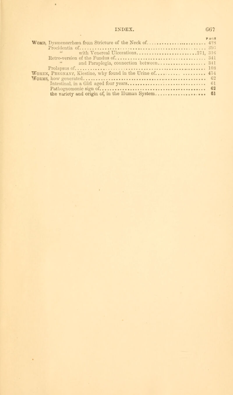 P A'-B Womb, Dysmenorrhea from Stricture of the Neck of 428 Procidentia of , ib'.l  with Venereal Ulcerations 271, :;i 'i Retro-version of the Fundus of .'J 11  and Paraplegia, connection between :;! 1 Prolapsus of 103 Women, Pregnant, Kiostinc. why found in the Urine of. 474 Worms, how generated G2 Intestinal, in a Girl aged four years Gl Pathognomonic sign of. 63 the variety and origin of, in the Human System • • • 61