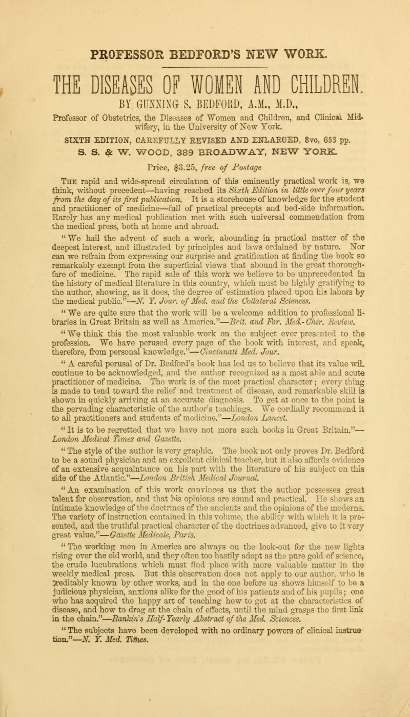 PROFESSOR BEDFORD'S NEW WORK. THE DISEASES OF WOMEN AND CHILDREN. BY. GUNNING S. BEDFORD, A.M., M.D., Professor of Obstetrics, the Diseases of Women and Children, and Clinical Mid* wifery, in the University of New York. SIXTH EDITION, CAREFULLY REVISED AND ENLARGED, 8vo, 653 pp. S. S. & W. WOOD, 389 BROADWAY, NEW YORK. Price, $3.25, free of Postage The rapid and wide-spread circulation of this eminently practical work is, we think, without precedent—having reached its Sixth Edition in little over four years from the day of its first publication. It is a storehouse of knowledge for the student and practitioner of medicine—full of practical precepts and bed-side information. Rarely has any medical publication met with such universal commendation from the medical press, both at home and abroad. We hail the advent of such a work, abounding in practioal matter of the deepest interest, and illustrated by principles and laws ordained by nature. Nor can we refrain from expressing our surprise and gratification at finding the book so remarkably exempt from the superficial views that abound in the great thorough- fare of medicine. The rapid sale of this work we believe to be unprecedented in the history of medical literature in this country, which must be highly gratifying to the author, showing, as it does, the degree of estimation placed upon his labors by the medical public.—JV. T. Jour, of Med. and the Collateral Sciences.  We are quite sure that the work wiU be a welcome addition to professional li- braries in Great Britain as well as America.—Brit, and For. Med.-Chir. Review.  ¥e think this the most valuable work on the subject ever presented to the profession. We have perused every page of the book with interest, and speak, therefore, from personal knowledge.—Cincinnati Med. Jour.  A careful perusal of Dr. Bedford's book has led us to believe that its value wiL continue to be acknowledged, and the author recognized as a most able and acute practitioner of medicine. The work is of the most practical character; every thing is made to tend toward the relief and treatment of disease, and remarkable skill is shown in quickly arriving at an accurate diagnosis. To get at once to the point is the pervading characteristic of the author's teachings. We cordially recommend it to all practitioners and students of medicine.—London Lancet.  It is to be regretted that we have not more such books in Great Britain.— London Medical Times and Gazette.  The style of the author is very graphic. The book not only proves Dr. Bedford to be a sound physician and an excellent clinical teacher, but it also affords evidence of an extensive acquaintance on his part with the literature of his subject on this side of the Atlantic.—London British Medical Journal.  An examination of this work convinces us that the author possesses great talent for observation, and that Ms opinions are sound and practical. He shows an intimate knowledge of the doctrines of the ancients and the opinions of the moderns. The variety of instruction contained in this volume, the ability with which it is pre- sented, and the truthful practical character of the doctrines advanced, give to it very great value.—Gazette Medicate, Paris.  The working men in America are always on the look-out for the new lights rising over the old world, and they often too hastily adopt as the pure gold of science, the crude lucubrations which must find place with more valuable matter in the weekly medical press. But this observation does not apply to our author, who is Creditably known by other works, and in the one before us shows himself to be a judicious physician, anxious alike for the good of his patients and of his pupils; one who has acquired the happy art of teaching how to get at the characteristics of disease, and how to drag at the chain of effects, until the mind grasps the first link in the chain.—Rankin's Half- Yearly Abstract of the Med. Sciences.  The subjects have been developed with no ordinary powers of clinical instru© tion.—N. T. Med. Tifoes.