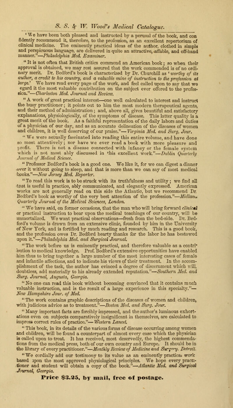 1V3 e have been both pleased and instructed by a perusal of the book, and con fidently recommend it, therefore, to the profession, as an excellent repertorium of clinical medicine. The eminently practical ideas of the author, clothed in simple and perspicuous language, are delivered in quite an attractive, affable, and off-hand manner.—Philadelphia Med. Examiner.  It is not often that British critics commend an American book; so when their approval is obtained, we may rest assured that the work commended is of no ordi- nary merit. Dr. Bedford's book is characterized by Dr. Churchill as • worthy of its author, a credit to his country, and a valuable mine of instruction to the profession at large.' We have read every page of the work, and feel called upon to say that we egard it the most valuable contribution on the subject ever offered to the profes- sion.— Charleston Med. Journal and Review.  A work of great practical interest—one well calculated to interest and instruct the busy practitioner; it points out to him the most modern therapeutical agents, and their method of administration; and, above all, gives beautiful and satisfactory explanations, physiologically, of the symptoms of disease. This latter quality is a great merit of the book. As a faithful representation of the daily labors and duties of a physician of our day, and as an accurate delineation of the diseases of women and children, it is well deserving of our praise.—Virginia Med. and Surg. Jour.  We were actually fascinated into reading this entire volume, and have done so most attentively; nor have we ever read a book with more pleasure and profit. There is not a disease connected with infancy or the female system which is not most ably discussed in this excellent work.—Dublin Quarterly Journal of Medical Science.  Professor Bedford's book is a good one. We like it, for we can digest a dinner -over it without going to sleep, and that is more than we can say of most medical books.—New Jersey Med. Reporter.  To read this work is to be struck with its truthfulness and utility ; we find all ;tpat is useful in practice, ably communicated, and elegantly expressed. American works are not generally read on this side the Atlantic, but we recommend Dr. Bedford's book as worthy of the very best attention of the profession.—Midland Quarterly Journal of the Medical Sciences, London. We have said, on former occasions, that the man who will bring forward clinictX or practical instruction to bear upon the medical teachings of our country, will be immortalized. We want practical observations—fresh from the bed-side. Dr. Bed- ford's volume is drawn from an extensive clinic, founded by him in the University of New York, and is fortified by much reading and research. This is a good book, and the profession owes Dr. Bedford hearty thanks for the labor he has bestowed upon it.—Philadelphia Med. and Surgical Journal.  The work before us is eminently practical, and therefore valuable as a contri bution to medical knowledge. Prof. Bedford's extensive opportunities have enabled him thus to bring together a large number of the most interesting cases of female and infantile affections, and to indicate his views of their treatment. In the accom- plishment of the task, the author has evinced a degree of discernment which will, doubtless, add materially to his already extended reputation.—Southern Med. and Surg. Journal, Augusta, Georgia.  No one can read this book without becoming convinced that it contains much valuable instruction, and is the result of a large experience in this specialty.— New Hampshire Jour, of Med. The work contains graphic descriptions of the diseases of women and children, with judicious advice as to treatment.—Boston Med. and Surg. Jour.  Many important facts are forcibly impressed, and the author's luminous exhort- ations even on subjects comparatively insignificant in themselves, are calculated to impress correct rules of practice.—Western Lancet.  This book, in its details of the various forms of disease occurring among women and children, will be found a counterpart of almost every case which the physician is called upon to treat. It has received, most deservedly, the highest commenda- tions from the medical press, both of our own country and Europe. It should be in the library of every practitioner.-^-Monthly Review of Medicine and Sur?ory. Detroit  We cordially add our testimony to its value as an eminently practical work based upon the most approved physiological principles. We hope every practi- tioner and student will obtain a copy of the book.—Atlantic Med. and Surgical Journal, Georgia. Price $3.25, by mail, free of postage.