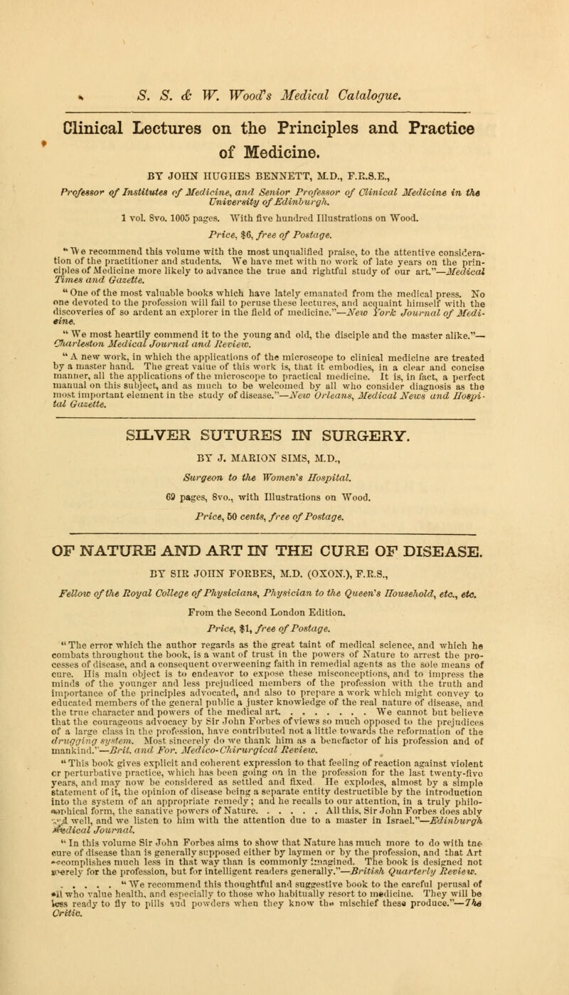 t Clinical Lectures on the Principles and Practice of Medicine. BY JOHN nUGHES BENNETT, M.D., F.E.S.E., Professor of Institutes of Medicine, and Senior Professor of Clinical Medicine in the University of Edinburgh. 1 vol. 8vo. 1005 pages. With five hundred Illustrations on Wood. Price, $6, free of Postage. ••We recommend this volume with the most unqualified prai.se, to the attentive considera- tion of the practitioner and students. We have met with no work of late years on the prin- ciples of Medicine more likely to advance the true and rightful study of our art.—Medical Times and Gazette. One of the most valuable hooks which have lately emanated from the medical press. No one devoted to the profession will fail to peruse these lectures, and acquaint himself with the discoveries of so ardent an explorer in the field of medicine.—New York Journal of Medi- cine.  We most heartily commend it to the young and old, the disciple and the master alike.— Charleston Medical Journal and Review.  A new work, in which the applications of the microscope to clinical medicine are treated by a master hand. The great value of this work is, that it embodies, in a clear and concise manner, all the applications of the microscope to practical medicine. It is, in fact, a perfect manual on this subject, and as much to be welcomed by all who consider diagnosis as the most important element in the study of disease.—New Orleans, Medical News' and Hospi- tal Gazette. SILVER SUTURES IN SURGERY. BY J. MAEION SIMS, M.D., Surgeon to the Women's Hospital. 69 pages, 8vo., with Illustrations on Wood. Price, 50 cents, free of Postage. OF NATURE AND ART IN THE CURE OF DISEASE. BY SIE JOnN FOEBES, M.D. (OXON), F.E.S., Fellow of the Royal College of Physicians, Physician to the Queen's Household, etc., etc. From the Second London Edition. Price, $1, free of Postage. The error which the author regards as the great taint of medical science, and which he combats throughout the book, is a Avant of trust in the powers of Nature to arrest the pro- cesses of disease, and a consequent overweening faith in remedial agents as the sole means of cure. His main object is to endeavor to expose these misconceptions, and to impress the minds of the younger and less prejudiced members of the profession with the truth and importance of the principles advocated, and also to prepare a work which might convey to educated members of the general public a juster knowledge of the real nature of disease, and the true character and powers of the medical art We cannot but believe that the courageous advocacy by Sir John Forbes of views so much opposed to the prejudices of a large class in the profession, have contributed not a little towards the reformation of the drugging system. Most sincerely do we thank him as a benefactor of his profession and of mankind.''—Brit, and For. Medico-Chirurgical Review. This book gives explicit and coherent expression to that feeling of reaction against violent cr perturbative practice, which has been going on in the profession for the last twenty-fivo years, and may now be considered as settled and fixed. He explodes, almost by a simple statement of it, the opinion of disease being a separate entity destructible by the introduction into the system of an appropriate remedy; and he recalls to our attention, in a truly philo- <wr>hical form, the sanative powers of Nature All this. Sir John Forbes does ably %.'JL well, and we listen to him with the attention due to a master in Israel.—Edinburgh Judical Journal.  In this volume Sir John Forbe3 aims to show that Nature has much more to do with tne cure of disease than is generally supposed either by laymen or by the profession, and that Art <~?complishes much less in that way than is commonly imagined. The book is designed not B^erely for the profession, but for intelligent readers generally.—British Quarterly Review.  We recommend this thoughtful and suggestive book to the careful perusal of *ll who value health, and especially to those who habitually resort to medicine. They will be less ready to fly to pills ind powders when they know thw mischief these produce.—The Critic.