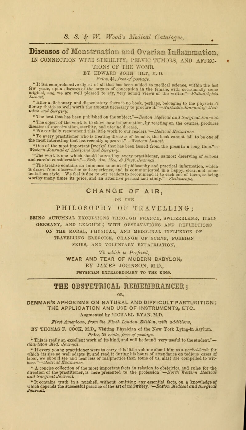 Diseases of Menstruation and Ovarian Inflammation, IN CONNECTION WITH STERILITY, PELVIC TUMORS, AND AFFEC- TIONS OF THE WOMB. BY EDWARD JOHN TILT, M. D. Price, %l,free of postage. It Is a comprehensive digest of all that has been added to medical science, within the lssl few years, upon diseases of the organs of conception in the female, with occasionally some original, and we are well pleased to say, very sound views of the writer.—Philadelphia Lancet.  After a dictionary and dispensatory there is no book, perhaps, belonging to the physician's library that is so well worth the amount necessary to procure it.—Xashviile Journal of Med- icine a nd Surgery. The best that has been published on the subject.—Boston Medical and Surgical Journal. ** The object of the work is to show how i flammation, by reacting on the ovaries, produces diseases of menstruation, sterility, and uterine disease.  We cordially recommend this little work to our readers.—Medical Examiner.  To every practitioner who is treating diseases of females, the book cannot fail to be one of the most interesting that has recently appeared.— Western Lancet.  One of the most important [works] that has been issued from the press in a long time.— Western Journal of Medicine and Surgery. The work is one which should be read by every practitioner, as most deserving of serious and careful consideration/'—L'rit. Am. Med. & Ph'ys. Journal.  The treatise contains an immense amount of philosophy and practical information, which Is drawn from observation and experience, and is communicated in a happy, clear, and unos- tentatious style. We feel it due to our readers to recommend it to each one of them, as being worthy many times its price, and an attentive perusal and study.—Stethoscope. CHANGE OF AIR, OR THE PHILOSOPHY OF TRAVELLING; BEING AUTUMNAL EXCURSIONS THROUGH FRANCS, SWITZERLAND, ITALJ GERMANY, AND BELGIUM J WITH OBSERVATIONS AND REFLECTIONS ON THE MORAL, PHYSICAL, AND MEDICINAL INFLUENCE OF TRAVELLING EXERCISE, CHANGE OF SCENE, FOREIGN SKIES, AND VOLUNTARY EXPATRIATION, To which is Prefixed, WEAR AND TEAR OF MODERN BABYLON, BY JAMES JOHNSON, M.D., PHYSICIAN EXTRAORDINARY TO THE KING. THE OBSTETRICAL REMEMBRANCER; OR, DENMAN'S APHORISMS ON NATURAL AND DIFFICULT PARTURITION J THE APPLICATION AND USE OF INSTRUMENTS, ETC. Angmented by MICHAEL EYAN, M.D. First American, from the Ninth London Editi n, with additions, BY THOMAS P. COCK, M.D„ Visiting Physician of the New York Lying-in Asylum. Price, 50 cents, free of postage. This is really an excellent work of its kind, and will be found very useful to the student.— Oharlston Med. Journal.  If every young practitioner were to carry this little volume about him as a pocJcet-book, for which its size so well adapts it, and read it during his hours of attendance on tedious cases of labor, we should see and hear less of malpractice than some of us, alas! are compelled to wit- fiess.—Medical Examiner.  A concise collection of the most important facts in relation to obstetrics, and rules for the direction of the practitioner, is here presented to the profession.—North Western Medical and Surgical Journal.  It contains truth in a nutshell, without omitting any essential facts, on a knowledge of which depends the successful practice of the art of midwifery.—Boston Medical and Surgical Jowrnal,