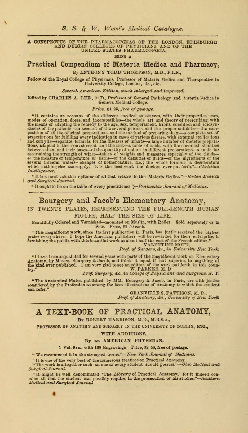 A CONSPECTUS OF THE PHARMACOPEIAS OF THE LONDON, EDINBURGH AND DUBLIN COLLEGES OF PHYSICIANS, AND OF THE UNITED STATES PHARMACOPOEIA, BEING A Practical Compendium of Materia Medica and Pharmacy, By ANTHONY TODD THOMPSON, M.D..F.L.S., Follow of the Boyal College of Physicians, Professor of Materia Medica and Therapeutics la University College, London, etc., etc. Seventh American Edition, much enlarged and impr<tsed. Edited by CHAELES A. LEE., V.D., Professor of General Pathology and Materia Medica in Geneva Medical College. Price, $1 25, free of postage. ** It contains an account of the different medical substances, with their properties, uses, modes of operation, doses, and incompatibles—the whole art and theory of prescribing, with the means of adapting the remedy to tne age, sex, temperament, habits, condition and idiosyn- crasies of the patients—an account of the several poisons, and the proper antidotes—the com- position of all the officinal preparations, and the method of preparing them—a complete set of prescriptions for fulfilling every indication in cases of various disease, with external applications and conylia—separate formula for the diseases of infants—a large number of dietetic prepara- tions, adapted to the convalescent an i the sick—a table of acids, with the chemical affinities between them and their bases—of the quantity of opium in different preparations—a table for ascertaining the strength of wines—tables of weights and measures, especially of the fluids— e: the measure of temperature of baths—of the densities of fluids—of the ingredients of the several mineral waters-changes of nomenclature, &c.; the whole forming a desideratum which nothing else can supply. It is the best work the doctors ever put forth.—Christian Intelligencer.  It is a most valuable epitome of all that relates to the Materia Medica.—Boston Medico} and Surgical Journal. ■ It ought to be on the table of every practitioner ,—Peninsular Journal of Medicine. Bourgery and Jacob's Elementary Anatomy, IN TWENTY PLATES, REPRESENTING THE FULL-LENGTH HUMAN FIGURE, HALF THE SIZE OF LIFE. Beautifully Colored and Varnished—mounted on Muslin, with Eoller. Sold separately or in Sets. Price, $2 50 each. This magnificent work, since its first publication in Paris, has justly received the highest praise everywhere. I hope the American publishers will be rewarded for their enterprise, in furnishing the public with this beautiful work at about half the cost of the French edition. VALENTINE MOTT, Prof, of Surgery, Ac., in University New York.  I have been acquainted for several years with parts of the magnificent work on Elementary Anatomy, by Messrs. Bourgery & Jacob, and think it equal, if not superior, to anything of the kind ever published. I am very glad to see an edition of the work put forth in this coun- try. W. PAEEEE, M. D Prof Surgery, Ac, in College of Physicians and Surgeons. N. T. The Anatomical Plates, published by MM. Bourgery «fe Jacob, in Paris, are with justice considered by the Profession as among the best illustrations of Anatomy to which the student can refer. GEANVILLE S. PATTISON, M. D., Prof, of Anatomy, <fc, University of'Ntw Tort. A TEXT-BOOK OF PRACTICAL ANATOMY, By EOBEET HAEEISON, M.D., M.E.S.A., PROFESSOR OF ANATOMY AND SURGERY IN THE UNIVERSITY OF DUBLIN, ETC., WITH ADDITIONS, By an AMERICAN 1>IIT&1CIAX. 1 Vol. 8to., with 160 Engravings. Price, $2 50, free of postage.  We recommend it in the strongest terms.—New York Journal of Medicine.  It is one of the very best of the numerous treatises on Practical Anatomy. The work is altogether such an one as every student should possess.''—Ohio Medical and Surgical Journal. It might be well denominated •The Library of Practical Anatomy,' for it indeed con- tains all that the student can possibly require, in the prosecution of his studies.—Southern Median! and Surgical Journal