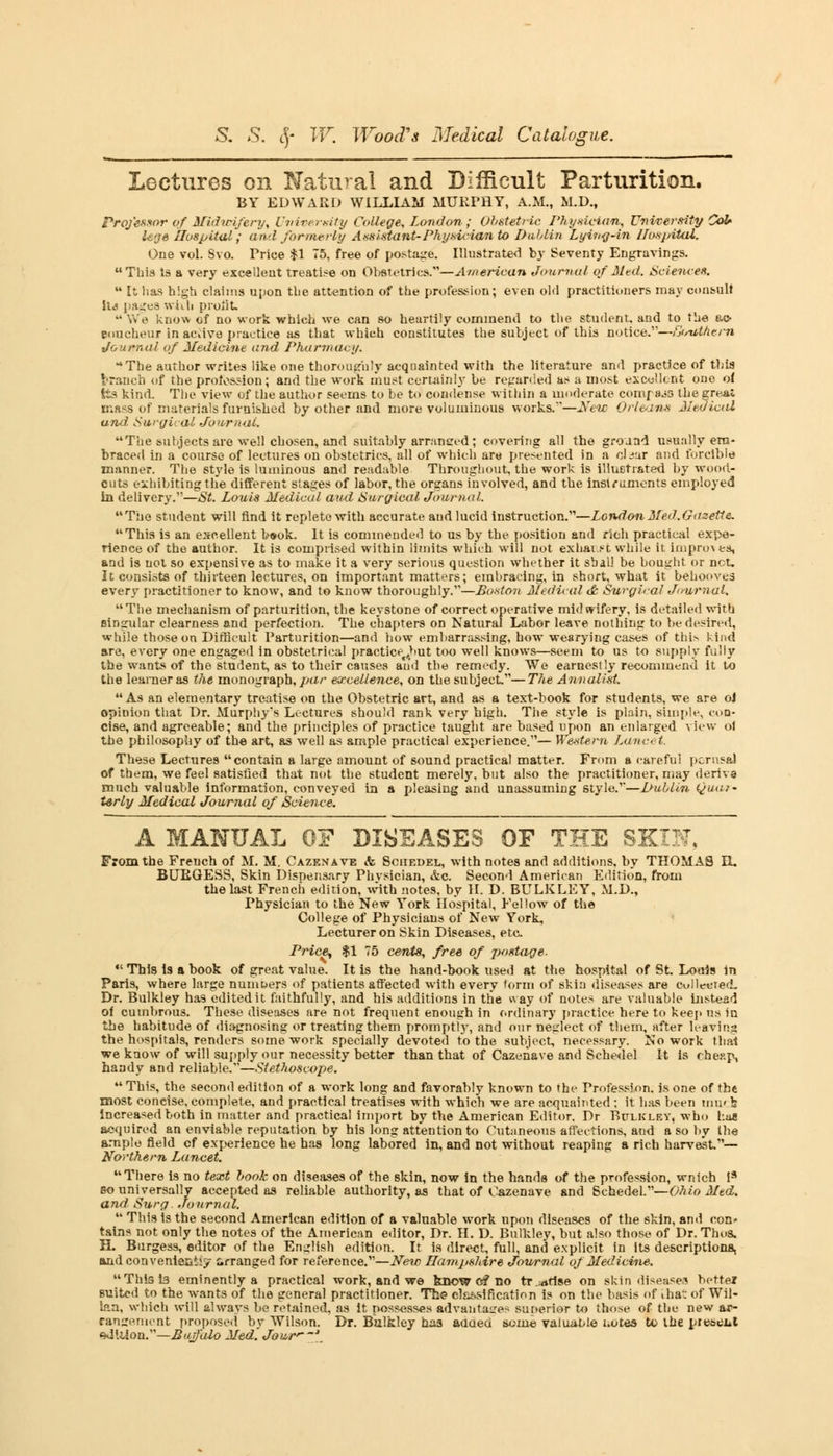 Lectures on Natural and Difficult Parturition. BY EDWARD WILLIAM MUEFHY, A.M., M.D., Professor of Midwifery, University College, London ; Obstetric Physician, University CoU U'je hospital ; and formerly Assistant-Physician to Dublin Lyinq-in Umpital. One vol. Svo. Price %\ 75, free of postage. Illustrated by Seventy Engravings. This Is a very excellent treatise on Obstetrics.—American Journal of Med. Sciences.  It has high claims upon the attention of the profession; even old practitioners may consult \U pages with prolit  We know of no work which we can so heartily commend to the student, and to the ac- coucheur in active practice as that which constitutes the subject of this notice.—GtstftAern Journal if Medicine and Pharmacy. The author writes like one thoroughly acquainted with the literature and practice of this branch of the profession; and the work must certainly be regarded as a most excellent one of Its kind. The view of the author seems to be to condense within a moderate compajs the grnai mass of materials furnished by other and more voluminous works.—New Orleans Medical and Swai: al Journal. The subjects are well chosen, and suitably arranged; covering all the ground usually em- braced in a course of lectures on obstetrics, all of which are presented in a claar and forcible manner. The style is luminous and readable Throughout, the work is illuetrated by wood- cuts exhibiting the different stages of labor, the organs involved, and the instruments employed in delivery.—St. Louis Medical and Surgical Journal. The student will find it replete with accurate audlucid instruction.—London Med .Gazette* This is an excellent b«ok. It is commended to us by the position and rich practical expe- rience of the author. It is comprised within limits which will not exhai.st. while ir improves, and is not so expensive as to make it a very serious question whether it shall be bought or net. It consists of thirteen lectures, on important matters; embracing, in short, what it behooves every practitioner to know, and to know thoroughly.—Boston Medical it Surgical Journal. The mechanism of parturition, the keystone of correct operative midwifery, is detailed with eingular clearness and perfection. The chapters on Natural Labor leave nothing to be desired, while those on Difficult Parturition—and how embarrassing, how wearying cases of this kind are, every one engaged in obstetrical practice,>>ut too well knows—seem to us to supply fully the wants of the student, as to their causes and the remedy. We earnestly recommend it to the learner as the monograph, par excellence, on the subject.—The Annalist. As an elementary treatise on the Obstetric art, and as a text-book for students, we are oJ opinion that Dr. Murphy's Lectures should rank very high. The style is plain, simple, con- cise, and agreeable; and the principles of practice taught are based upon an enlarged view ol the philosophy of the art, as well as ample practical experience.— Western Lancet. These Lectures contain a large amount of sound practical matter. From a careful perusal of them, we feel satisfied that not the student merely, but also the practitioner, may derive much valuable information, conveyed in a pleasing and unassuming style.—I/ublin Quar- terly Medical Journal of Science. A MANUAL OF DISEASES OF THE SKIN, From the French of M. M. Caze.vave <fe Schedel, with notes and additions, by THOMAS EL BURGESS, Skin Dispensary Phvsician, &c. Second American Edition, from the last French edition, with notes, by H. D. BULKLEY, M.D., Physician to the New York Hospital, Fellow of the College of Physicians of New York, Lecturer on Skin Diseases, etc Priee^ $1 75 cents, free of postage.  This is a book of great value. It is the hand-book used at the hospital of St. Louis in Paris, where large numbers of patients affected with every form of skin diseases are collected. Dr. Bulkley has edited it faithfully, and his additions in the way of notes are valuable instead of cumbrous. These diseases are not frequent enough in ordinary practice here to keep us in the habitude of diagnosing or treating them promptly, and our neglect of them, after leaving the hospitals, renders some work specially devoted to the subject, necessary. No work that we know of will supply our necessity better than that of Cazenave and Schedel It is cheap, handy and reliable.—Stethoscope.  This, the second edition of a work long and favorably known to the Profession, is one of the most concise, complete, and practical treatises with which we are acquainted ; it has been mu« b increased both in matter and practical import by the American Editor. Dr Bulkley, who Lag acquired an enviable reputation by his long attention to Cutaneous affections, and a so by the ample field cf experience he has long labored in, and not without reaping a rich harvest— Northern Lancet. There is no text book on diseases of the skin, now in the hands of the profession, wnich i9 so universally accepted as reliable authority, as that of Cazenave and Schedel.—Ohio Med. and Surg. Journal.  This is the second American edition of a valuable work upon diseases of the skin, and con- tains not only the notes of the American editor, Dr. H. D. Bulkley, but also those of Dr. Thos. H. Burgess, editor of the English edition. It is direct, full, and explicit in its descriptions, and convenient^ Arranged for reference.—New Hampshire Journal of Medicine. Thiste eminently a practical work, and we know c? no tr..rtfise on skin disease.1? better suited to the wants of the general practitioner. The classification is on the basis of Lhat of Wil- laa, which will always be retained, as it possesses advantages superior to those of the new ar- rangement proposed by Wilson. Dr. Bulkley has aaaed some valuable uotes to the present sd'.Uon.—Buffalo Med. Jour'—\