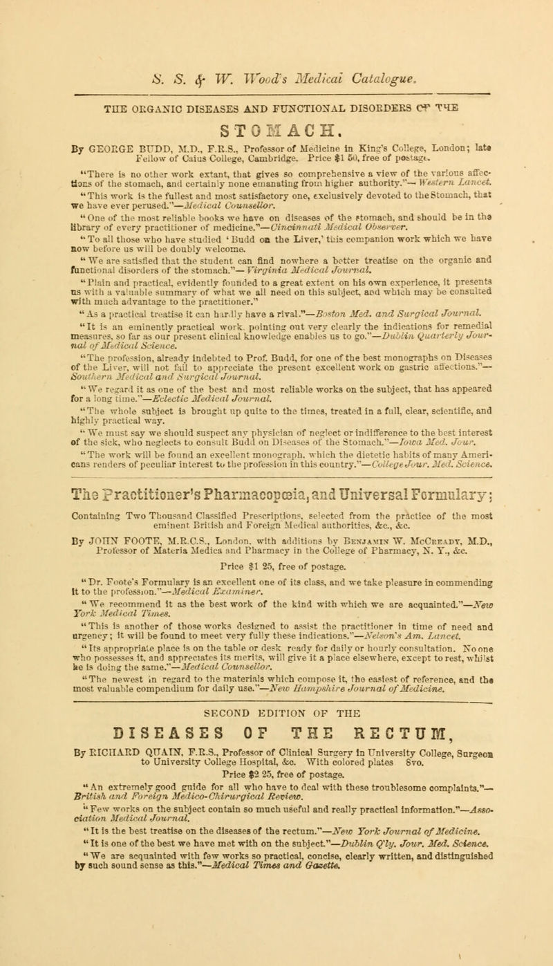 THE OLGANIC DISEASES AND FUNCTIONAL DISOEDEES Of THE STOMACH. By GEORGE BUDD, M.D., F.R.S., Professor of Medicine in King's College, London; lata Fellow of Caius College, Cambridge. Price $1 50, free of postage. There is no other work extant, that gives so comprehensive a view of the various affec- tions of the stomach, and certainly none emanating from higher authority.— Western Lancet. This work is the fullest and most satisfactory one, exclusively devoted to the Stomach, that we have ever perused.''—Medical Counsellor.  One of the most reliable books we have on diseases of the Ftomach, and should be in tha library of every practitioner of medicine.—Cincinnati Medical Observer. u To all those who have studied • Budd on the Liver,' tkis companion work which we have now before us will be doubly welcome.  We are satisfied that the student can find nowhere a better treatise on the organic and functional disorders of the stomach.— Virginia Medical Journal. Plain and practical, evidently founded to a great extent on his own experience, it presents us with a valuable summary of what we all need on this subject and which may be consulted with much advantage to the practitioner. As a practical treatise it can hardly have a rival.—Boston Med. and Surgical Journal. It is an eminently practical work, pointing out very clearly the indications for remedial measures, so far as our* present clinical knowledge enables us to go.—Dublin Quarterly Jour- nal qfMbdical Science. The profession, already indebted to Prof. Budd, for one of the best monographs on Diseases of the Liver, will not fail to appreciate the present excellent work on gastric atieetions.— Southern Medical and Surgical Journal.  We regard it as one of the best and most reliable works on the subject, that has appeared for a long time.'—Eclectic Medical Journal. The whole subject is brought up quite to the times, treated in a full, clear, scientific, and highly practical way. '• We must say we should suspect any physician of nesjlect or indifference to the best interest of the sick, who neglects to consult Budd on Diseases of the Stomach.—Ioica Med. Jour. The work will be found an excellent monograph, which the dietetic habits of many Ameri- cans renders of peculiar interest to the profession in this country.—College Jour. Med. Science. The practitioner's Pharmacopeia, and Universal Formulary; Containing Two Thousand Classified Prescriptions, selected from the practice of the most eminent British and Foreign Medical authorities, &c, &c. By JOHN FOOTE, M.R.C.S., London, with additions by Bexjamix W. McCreadv, M.D., Professor of Materia Medica and Pharmacy in the College of Pharmacy, N. Y., &c. Price $1 25, free of postage. Dr. Foote's Formulary is an excellent one of its class, and we take pleasure in commending It to the profession.—Medical Examiner.  We recommend it as the best work of the kind with which we are acquainted.—New York Medical Times.  This is another of those works desisned to assist the practitioner in time of need and urgency; it will be found to meet very fully these indication's.—Nelson's Am. Lancet.  Its appropriate place is on the table or desk ready for daily or hourly consultation. No one who possesses it. and appreciates its merits, will give it a place elsewhere, except to rest, whilst he is doing the same.—Medical Counsellor. The newest in regard to the materials which compose it the easiest of reference, and tha most valuable compendium for daily use.—New Hampshire Journal of Medicine. SECOND EDITION OF THE DISEASES 0? THE RECTUM, By EICIIARD QUALN, F.E.S., Professor of Clinical Surgery in University College, 8urgeoa to University College Hospital, &c. With colored plates 8vo. Price $2 25, free of postage,  An extremely good guide for all who have to deal with these troublesome complaints.— British and. Foreign Medico-Chirurgical Review. Few works on the subject contain so much useful and really practical Information.—Asso- ciation Medical Journal. It is the best treatise on the diseases of the rectum.—New York Journal of Medicine. It is one of the best we have met with on the subject—Dublin Qly. Jour. Med. Science.  We are acquainted with few works so practical, concise, clearly written, and distinguished by such sound sense as this.—Medical Times and Gazette.
