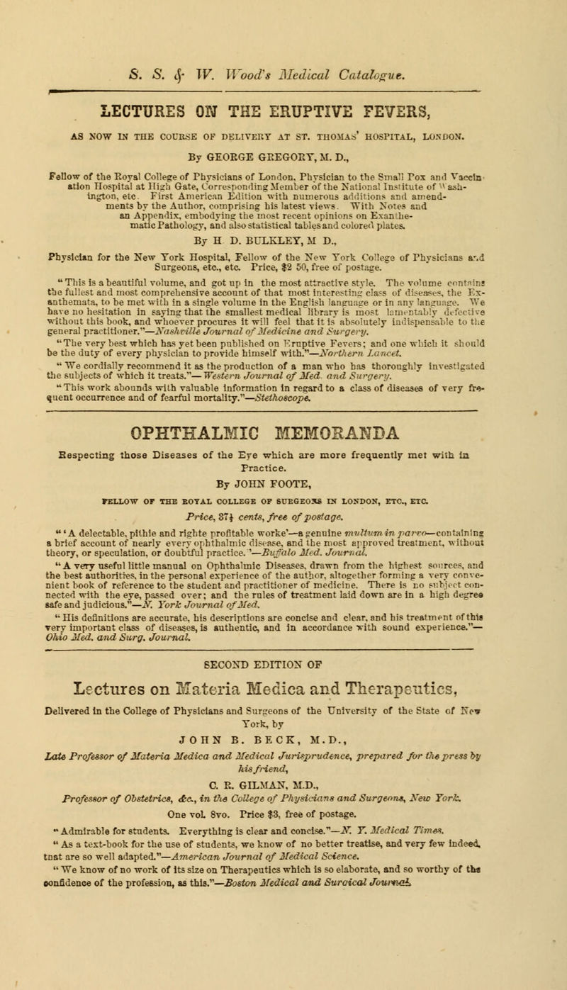 LECTURES ON THE ERUPTIVE FEVERS, AS NOW IN THE COUE-SE OF DELIVERY AT ST. THOMAs' HOSPITAL, LONDON. By GEOEGE GEEGOEY, M. D., Fellow of the Eoyal College of Physicians of London. Physician to the Small Pox and Vaccln ation Hospital at Hish Gate, Corresponding Member of the National Institute of ^ ash- ington, etc. First American Edition with numerous additions and amend- ments by the Author, comprising his latest views. TVith Notes and an Appendix, embodying the most recent opinions on Exan he- matic Pathology, and also statistical tables and colored plates. By H D. BULKLEY, M D., Physician for the New York Hospital, Fellow of the New York College of Physicians a-.d Surgeons, etc., etc Price, $2 50, free of postage. u This is a beautiful volume, and got up in the most attractive style. The volume contains the fullest and most comprehensive account of that most interesting class of diseases, the Ex- anthemata, to be met with in a single volume in the English language or in any language. We have no hesitation in saying that the smallest medical library is most lamentably defective without this book, and whoever procures it will feel that it is' absolutely indispensable to the general practitioner.—Nashville Journal of Medicine and Surgery. The very best which has yet been published on Eruptive Fevers; and one which it should be the duty of every physician to provide himself with.—Northern Lancet.  We cordially recommend it as the production of a man who has thoroughly investigated the subjects of which it treats.—Western Journal of Med. and Surgery. This work abounds with valuable information in regard to a class of diseases of very fre- quent occurrence and of fearful mortality.—Stethoscope. OPHTHALMIC MEMORANDA Respecting those Diseases of the Eye which are more frequently met with in Practice. By JOHN FOOTE, FELLOW OF THE BOTAL COLLEGE OP SUEGEOXS EN LONDON, ETC., ETC Price, 87 J cents, free of postage. u' A delectable, pithie and righte profitable worke'—a pennine mvltvm in parxo— containing a brief account of nearly every ophthalmic disease, and the most approved treatment, without theory, or speculation, or doubtful practice. '—Buffalo Med. Journal.  A very useful little manual on Ophthalmic Diseases, drawn from the highest sources, and the best authorities, in the personal experience of the author, altogether forming a very conve- nient book of reference to the student and practitioner of medicine. There is no subject con- nected with the eye, passed over; and the rules of treatment laid down are in a high degree aafe and judicious.—N. York Journal of Med. His definitions are accurate, his descriptions are concise and clear, and his treatment of this very important class of diseases, is authentic, and in accordance xith sound experience.— Ohio Med. and Surg. Journal. SECOND EDITION OF Lectures on Materia Medica and Therapeutics, Delivered in the College of Physicians and Surgeons of the University of the State of New York, by JOHN B. BECK, M.D., Late Professor of Materia Medica and Medical Jurisprudence, prepared for the press by hisfi-iend, C. E. OILMAN, M.D., Professor of Obstetric*, dtc, in the College of Physicians and Surgeons, Xew Yorlz. One voL 8vo. Price $3, free of postage. Admirable for students. Everything is clear and concise.71—N. Y. Medical Times.  As a text-book for the use of students, we know of no better treatise, and very few indeed, tnat are so well adapted.—American Journal of Medical Science.  We know of no work of its size on Therapeutics which is so elaborate, and so worthy of tlw oonfidence of the profession, as this.—Boston Medical and Stiroical Journal
