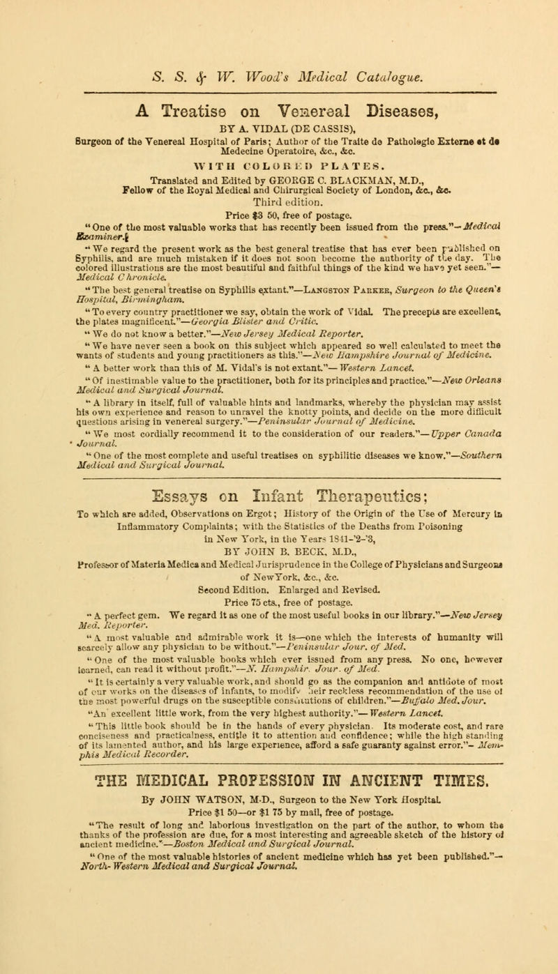 A Treatise on Venereal Diseases, BY A. VIDAL (DE CASSIS), Burgeon of the Venereal Hospital of Paris; Author of the Traite de Patholegie Externe at <!• Medecine Operatoire, &c, &c. WITH COLO K i: D PLATES. Translated and Edited by GEORGE C. BLACKMAN, M.D., Fellow of the Koyal Medical and Chirurgical Society of London, &c, &c Third edition. Price $3 50, free of postage. One of the most valuable works that has recently been issued from the press.-Medical Sxaminer\ *4 We regard the present work as the best general treatise that has ever been published on Syphilis, and are much mistaken if it does not soon become the authority of the day. Tbe colored illustrations are the most beautiful and faithful things of the kind we have yet seen.'*— Medical Chronicle. The best general treatise on Syphilis extant.—Langston Paekeb, Surgeon to the Queeris Hospital, Birmingham. 44 To every country practitioner we say, obtain the work of VidaL The precepts are excellent, the plates magnificent.—Georgia Blister and Critic.  We do not know a better.—New Jersey Medical Reporter. 44 We have never seen a book on this subject which appeared so well calculated to meet the wants of students and young practitioners as this.—Js'ew Hampshire Journal of Medicine. 44 A better work than this of M. Vidals is not extant.— Western Lancet. 44 Of inestimable value to the practitioner, both for its principles and practice.—New Orleans Medical and Surgical Journal.  A library in itself, full of valuable hints and landmarks, whereby the physician may assist his own experience and reason to unravel the knotty points, and decide on the more difficult ijuestious arising in venereal surgery.—Peninsular Journal of Medicine. 44 We most cordially recommend it to the consideration of our readers.— Upper Canada Journal.  One of the most complete and useful treatises on syphilitic diseases we know.—Southern Medical and Surgical Journal. Essays on Infant Therapeutics; To which are added, Observations on Ergot; History of the Origin of the Use of Mercury In Inflammatory Complaints; with the Statistics of the Deaths from Poisoning in New York, in the Years lS^l-^, BY JOHN B. BECK, M.D., Profes&or of Materia Medica and Medical Jurisprudence in the College of Physicians andSurgeona of NewYork, <fec, &c. Second Edition. Enlarged and Revised. Price 75 cts., free of postage. •• A perfect gem. We regard it as one of the most useful books in our library.—New Jersey Med. Reporter. 44 A most valuable and admirable work it is—one which the interests of humanity will scarcely allow any physician to be without.—Peninsular Jour, of Med. 41 One of the most valuable books which ever issued from any press. No one, however learned, can read it without profit.—N. ffampshir. Jour, of Med. It is certainly a very valuable work, and should go as the companion and antidote of most of car works on the diseases of infants, to modifv heir reckless recommendation of the use oi tbe most powerful drugs on the susceptible constitutions of children.—Bufalo Med. Jour. An excellent little work, from the very highest authority.—Western Lancet. This little book should be in the hands of every physician. Its moderate cost, and rare conciseness and practicalness, entitle it to attention aud confidence; while the hitrh standing of its lamented author, and his large experience, afford a 6afe guaranty against error.- Mein~ phis Medical Recorder. THE MEDICAL PROFESSION IN ANCIENT TIMES. By JOnN WATSON, MD., Surgeon to the New York Hospital Price $1 50—or $1 75 by mail, free of postage. The result of long and laborious investisation on the part of the author, to whom tbe thanks of the profession are due, for a most interesting and agreeable sketch of the history oi ancient medicine.—Boston Medical and Surgical Journal.  One of the most valuable histories of ancient medicine which has yet been published.— North- Western Medical and SwQical Journal.