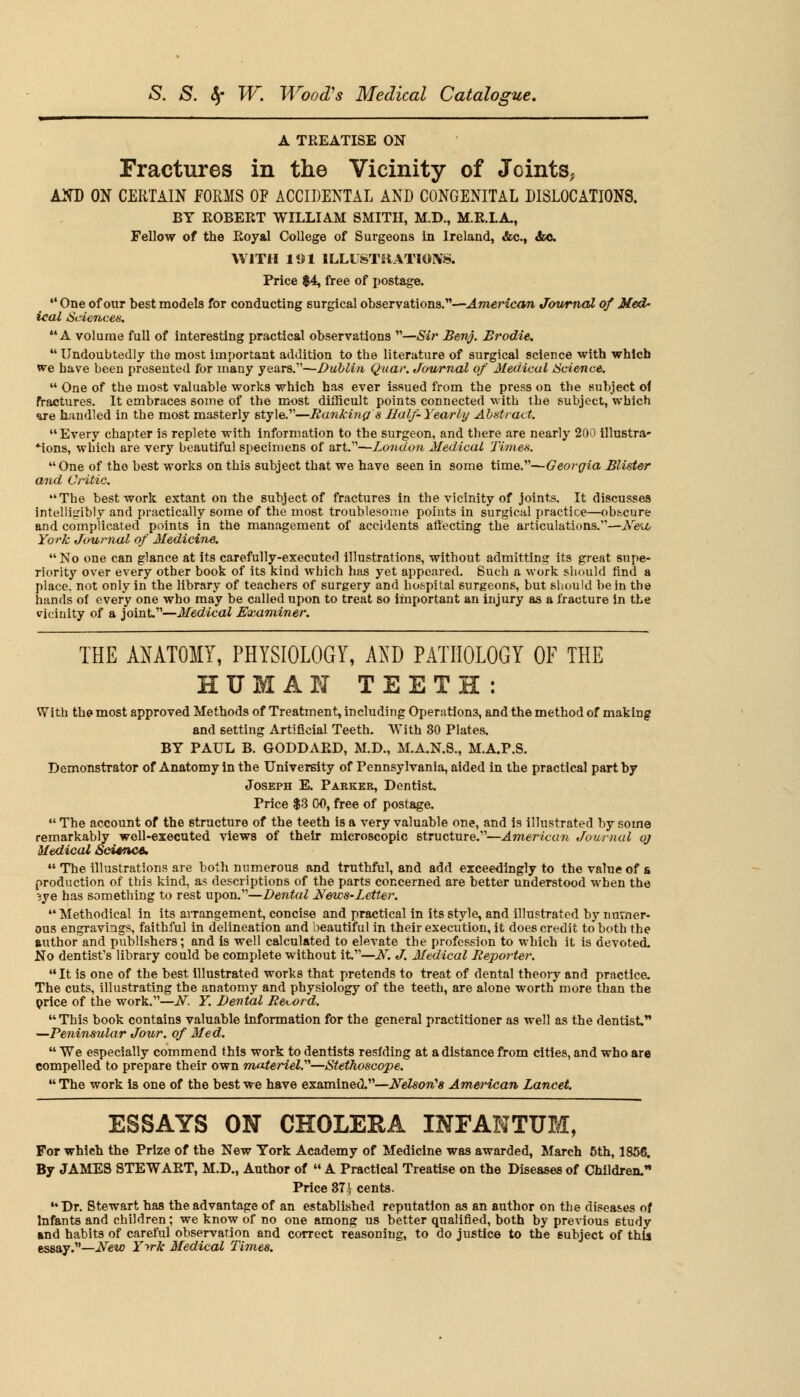 A TREATISE ON Fractures in the Vicinity of Joints? AtfD ON CERTAIN EORMS OF ACCIDENTAL AND CONGENITAL DISLOCATIONS. BY ROBERT WILLIAM SMITH, M.D., M.R.LA, Fellow of the Royal College of Surgeons in Ireland, &c, &c WITH 191 ILLUSTRATIONS. Price $4, free of postage. 44 One of our best models for conducting surgical observations.—American Journal of Med- ical Sciences. A volume full of interesting practical observations —Sir Benj. Brodie.  Undoubtedly the most important addition to the literature of surgical science with which we have been presented for many years.—Dublin Quar. Journal of Medical Science. 44 One of the most valuable works which has ever issued from the press on the subject of fractures. It embraces some of the most difficult points connected with the subject, which we handled in the most masterly style.—Banking's Half-Yearly Abstract. Every chapter is replete with information to the surgeon, and there are nearly 200 illustra- *ions, which are very beautiful specimens of art.—London Medical Times. One of the best works on this subject that we have seen in some time.—Georgia Blister and Critic. The best work extant on the subject of fractures in the vicinity of joints. It discusses intelligibly and practically some of the most troublesome points in surgical practice—obscure and complicated points in the management of accidents aftecting the articulations.—Neu, York Journal of Medicine. No one can glance at its carefully-executed illustrations, without admitting its great supe- riority over every other book of its kind which has yet appeared. Such a work should find a place, not only in the library of teachers of surgery and hospital surgeons, but should be in the hands of every one who may be called upon to treat so important an injury as a fracture in the vicinity of a joint—Medical Examiner. THE ANATOMY, PHYSIOLOGY, AND PATHOLOGY OF THE HUM AM TEETH: With the most approved Methods of Treatment, including Operations, and the method of making and setting Artificial Teeth. With 80 Plates. BY PAUL B. GODDARD, M.D., M.A.N.S., M.AP.S. Demonstrator of Anatomy in the University of Pennsylvania, aided in the practical part by Joseph E. Parker, Dentist. Price $3 00, free of postage.  The account of the structure of the teeth is a very valuable one, and is illustrated by some remarkably well-executed views of their microscopic structure.—American Journal oj Medical Science. 44 The illustrations are both numerous and truthful, and add exceedingly to the value of & production of this kind, as descriptions of the parts concerned are better understood when the eye has something to rest upon.—Dental News-letter. Methodical in its aiTangement, concise and practical in its style, and illustrated by numer- ous engravings, faithful in delineation and beautiful in their execution, it does credit to both the author and publishers; and is well calculated to elevate the profession to which it is devotecL No dentist's library could be complete without it—A. J. Medical Reporter.  It is one of the best illustrated works that pretends to treat of dental theory and practice. The cuts, illustrating the anatomy and physiology of the teeth, are alone worth more than the price of the work.—A. Y. Dental Record.  This book contains valuable information for the general practitioner as well as the dentist, —Peninsular Jour, of Med.  We especially commend this work to dentists resfding at a distance from cities, and who are compelled to prepare their own materiel.—Stethoscope.  The work is one of the best we have examined.—Nelson's American Lancet. ESSAYS ON CHOLERA INFANTUM, For which the Prize of the New York Academy of Medicine was awarded, March 5th, 1856. By JAMES STEWART, M.D., Author of  A Practical Treatise on the Diseases of Children. Price 37^ cents. Dr. Stewart has the advantage of an established reputation as an author on the diseases of Infants and children; we know of no one among us better qualified, both by previous 6tudy and habits of careful observation and correct reasoning, to do justice to the subject of this essay.—New Yvk Medical Times.
