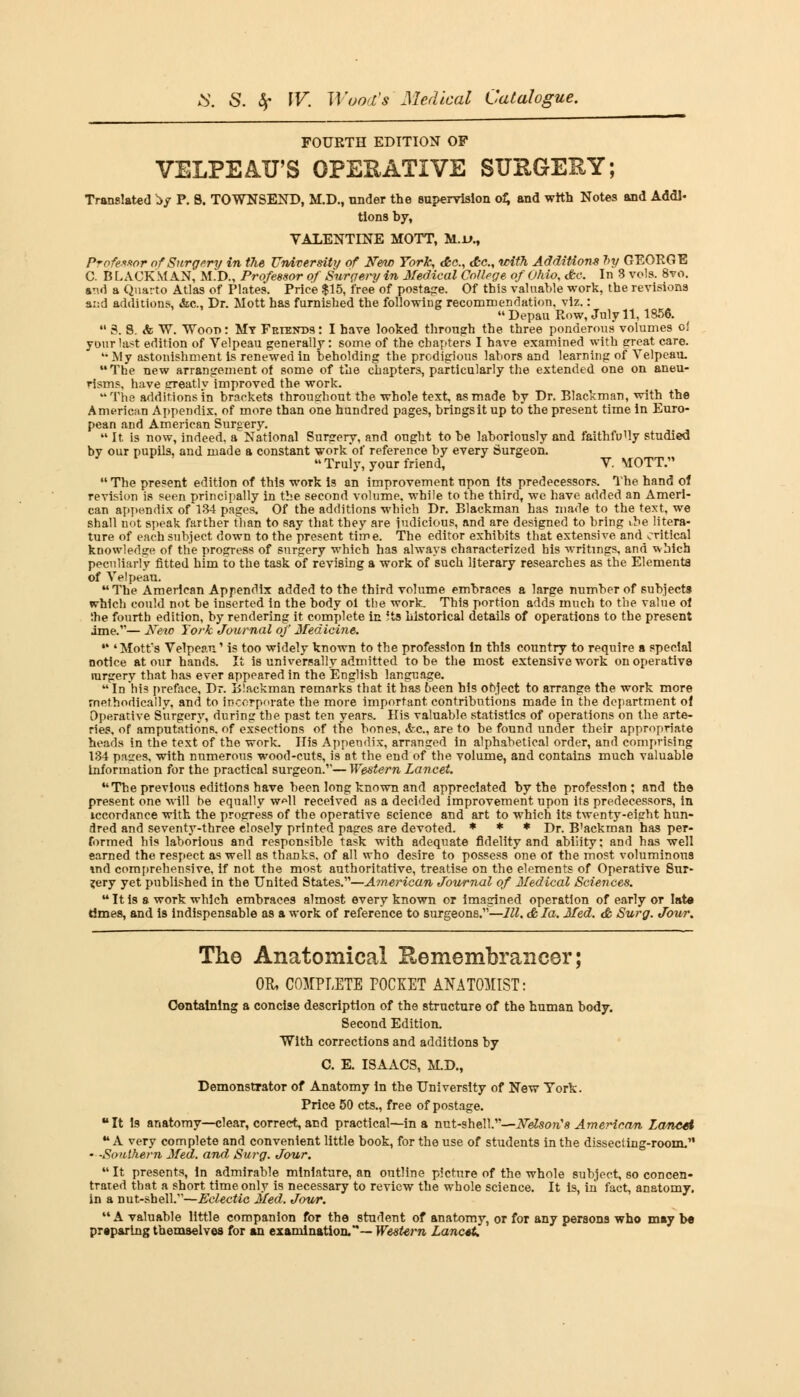 FOURTH EDITION OF VELPEAU'S OPERATIVE SURGERY; Translated fcy P. 8. TOWNSEND, M.D., tinder the supervision of; and with Notes and Addi- tions by, VALENTINE MOTT, M.i>.t Professor of Surgery in the University of New York, dbc, c£c., with Additions 7>y GEORGE C. B LACK MAN, M.D., Professor of Surgery in Medical College of Ohio, dbc. In 3 vols. 8vo. ami a Quarto Atlas of Plates. Price $15, free of postage. Of this valuable work, the revisions and additions, &c, Dr. Mott has furnished the following recommendation, viz.:  Depau Row, July 11, 1856.  3. 8. & W. v7oot>: My Friends: I have looked through the three ponderous volumes o! your last edition of Velpeau generally: some of the chapters I have examined with great care.  My astonishment is renewed in beholding the prodigious labors and learning of Velpeau. The new arrangement of some of the chapters, particularly the extended one on aneu- risms, have greatly improved the work. The additions in brackets throughout the whole text, as made by Dr. Blackman, with the American Appendix, of more than one hundred pages, brings it up to the present time in Euro- pean and American Surgery.  It is now, indeed, a National Surgery, and ought to be laboriously and faithfully studied by our pupils, and made a constant work of reference by every Surgeon. Truly, your friend, V. MOTT.  The present edition of this work is an improvement npon Its predecessors. The hand of revision is seen principally in the second volume, while to the third, we have added an Ameri- can appendix of 134 pages. Of the additions which Dr. Blackman has made to the text, we shall not speak farther than to say that they are judicious, and are designed to bring ibe litera- ture of each subject down to the present time. The editor exhibits that extensive, and critical knowledge of the progress of surgery which has always characterized his writings, and which peculiarly fitted him to the task of revising a work of such literary researches as the Elements of Velpeau. The American Appendix added to the third volume embraces a large number of subjects which could not be inserted in the body oi the work. This portion adds much to the value ol the fourth edition, by rendering it complete in 5ts historical details of operations to the present ime.— New York Journal of Medicine. * 'Mott's Velpeau' is too widely known to the profession In this country to require a special notice at our hands. It is universally admitted to be the most extensive work on operative rargery that has ever appeared in the English language.  In his preface, Dr. Blackman remarks that it has been his object to arrange the work more methodically, and to incorporate the more important contributions made in the department of Operative Surgery, during the past ten years. His valuable statistics of operations on the arte- ries, of amputations, of exsections of the bones, &c, are to be found under their appropriate heads in the text of the work. His Appendix, arranged in alphabetical order, and comprising 134 pases, with numerous wood-cuts, is at the end of the volume, and contains much valuable Information for the practical surgeon.,,— Western Lancet. The previous editions have been long known and appreciated by the profession; and the present one will be equally w*ll received as a decided improvement upon its predecessors, in iccordance with the progress of the operative science and art to which its twenty-eight hun- dred and seventy-three elosely printed pages are devoted. * * * Dr# B'ackman has per- formed his laborious and responsible task with adequate fidelity and ability: and has well earned the respect as well as thanks, of all who desire to possess one or the most voluminous wid comprehensive, if not the most authoritative, treatise on the elements of Operative Sur- gery yet published in the United States.—American Journal of Medical Sciences. Itis a work which embraces almost every known or imagined operation of early or late times, and is indispensable as a work of reference to surgeons.—111. & la. Med. & Surg. Jour. The Anatomical Remembrancer; OR, COMPLETE POCKET ANATOMIST: Containing a concise description of the structure of the human body. Second Edition. With corrections and additions by C. E. ISAACS, M.D., Demonstrator of Anatomy in the University of New York. Price 50 cts., free of postage. It Is anatomy—clear, correct, and practical—in a nut-shell.—Nelson's American La/ncti A very complete and convenient little book, for the use of students in the dissecting-room. - -Southern Med. and Surg. Jour. It presents, In admirable miniature, an outline picture of the whole subject, so concen- trated that a short time only is necessary to review the whole science. It is, in fact, anatomy. in a nut-shell.—Eclectic Med. Jour. A valuable little companion for the student of anatomy, or for any persons who may b« preparing themselves for an examination.— Western Lancet.