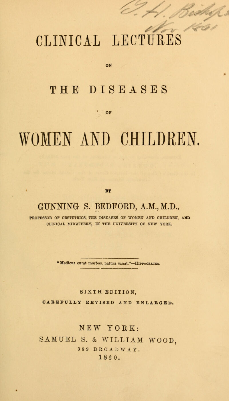 CLINICAL LECTURES ON THE DISEASES OF WOMEN AND CHILDREN. BT GUNNING S. BEDFORD, A.M., M.D., PROFESSOR OF OBSTETRICS, THE DISEASES OF WOMEN AND CHILDREN, AJTD CLINICAL MIDWIFERY, IN THE UNIVERSITY OF NEW YORK. Medicus curat morbos, natura sanat.—Hippoobat^. SIXTH EDITION, CAREFULLY REVISED AND ENLARGED. NEW YORK: SAMUEL S. & WILLIAM WOOD 389 BROADWAY. 1860.