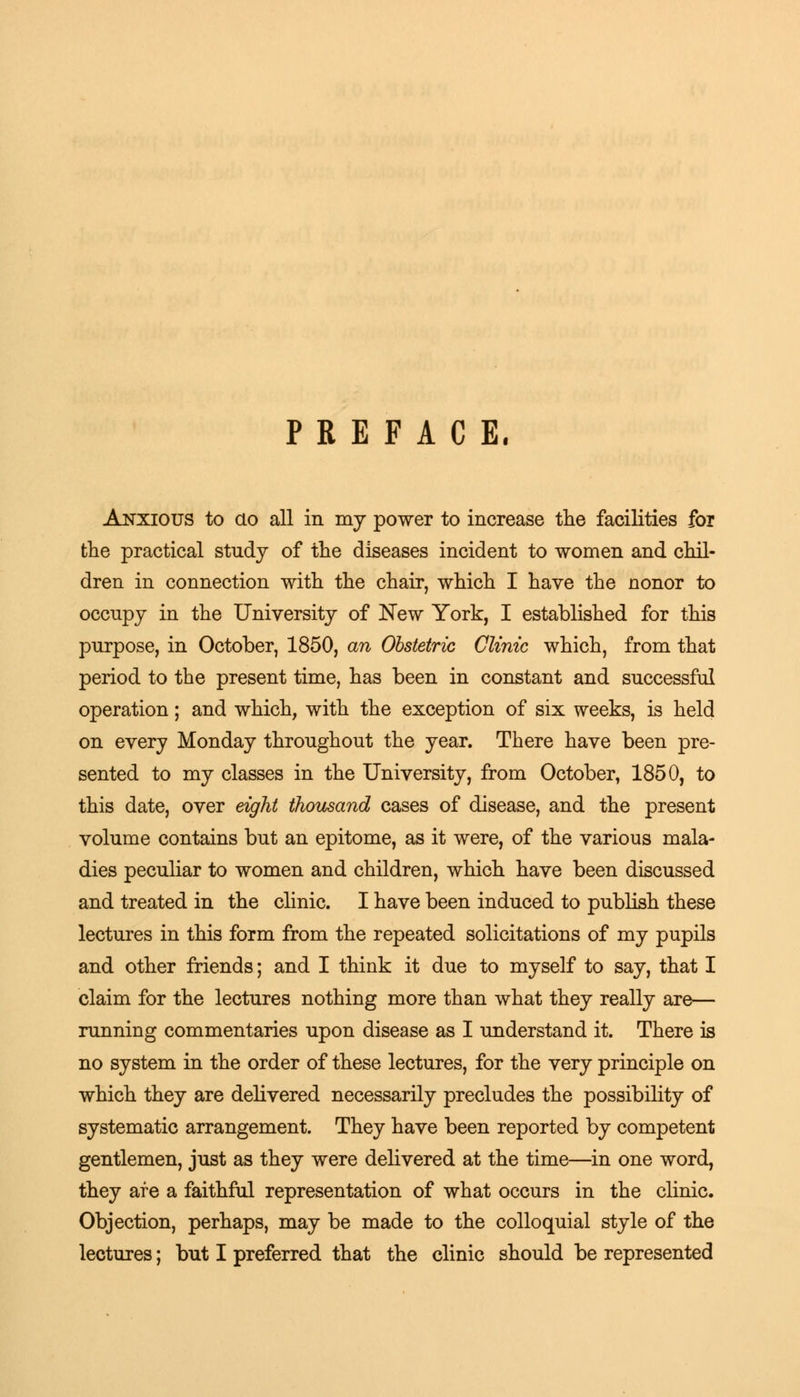 PREFACE. Anxious to do all in my power to increase the facilities for the practical study of the diseases incident to women and chil- dren in connection with the chair, which I have the nonor to occupy in the University of New York, I established for this purpose, in October, 1850, an Obstetric Clinic which, from that period to the present time, has been in constant and successful operation; and which, with the exception of six weeks, is held on every Monday throughout the year. There have been pre- sented to my classes in the University, from October, 1850, to this date, over eight thousand cases of disease, and the present volume contains but an epitome, as it were, of the various mala- dies peculiar to women and children, which have been discussed and treated in the clinic. I have been induced to publish these lectures in this form from the repeated solicitations of my pupils and other friends; and I think it due to myself to say, that I claim for the lectures nothing more than what they really are— running commentaries upon disease as I understand it. There is no system in the order of these lectures, for the very principle on which they are delivered necessarily precludes the possibility of systematic arrangement. They have been reported by competent gentlemen, just as they were delivered at the time—in one word, they are a faithful representation of what occurs in the clinic. Objection, perhaps, may be made to the colloquial style of the lectures; but I preferred that the clinic should be represented
