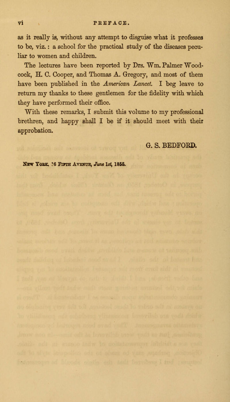 as it really is, without any attempt to disguise what it professes to be, viz.: a school for the practical study of the diseases pecu- liar to women and children. The lectures have been reported by Drs. Wm. Palmer Wood- cock, H. C. Cooper, and Thomas A. Gregory, and most of them have been published in the American Lancet. I beg leave to return my thanks to these gentlemen for the fidelity with which they have performed their office. With these remarks, I submit this volume to my professional brethren, and happy shall I be if it should meet with their approbation. G. S. BEDFORD.