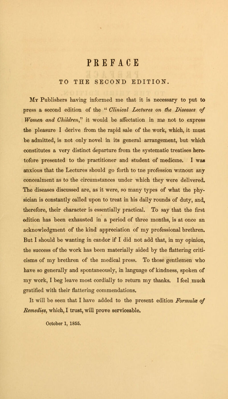 TO THE SECOND EDITION. My Publishers having informed me that it is necessary to put to press a second edition of the  Clinical Lectures on the Diseases of Women and Children it would be affectation in me not to express the pleasure I derive from the rapid sale of the work, which, it must be admitted, is not only novel in its general arrangement, but which constitutes a very distinct departure from the systematic treatises here- tofore presented to the practitioner and student of medicine. I was anxious that the Lectures should go forth to tne profession witnout any concealment as to the circumstances under which they were delivered. The diseases discussed are, as it were, so many types of what the phy- sician is constantly called upon to treat in his daily rounds of duty, and, therefore, their character is essentially practical. To say that the first edition has been exhausted in a period of three months, is at once an acknowledgment of the kind appreciation of my professional brethren. But I should be wanting in candor if I did not add that, in my opinion, the success of the work has been materially aided by the flattering criti- cisms of my brethren of the medical press. To those gentlemen who have so generally and spontaneously, in language of kindness, spoken of my work, I beg leave most cordially to return my thanks. I feel much gratified with their flattering commendations. It will be seen that I have added to the present edition Formulae of Remedies, which, I trust, will prove serviceable.
