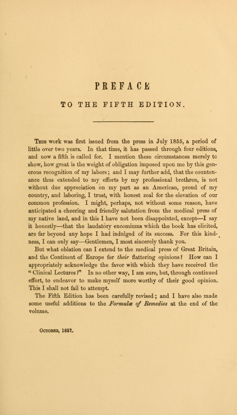TO THE FIFTH EDITION This work was first issued from the press in July 1855, a period of little over two years. In that time, it has passed through four editions, and now a fifth is called for. I mention these circumstances merely tc show, how great is the weight of obligation imposed upon me by this gen- erous recognition of my labors; and I may further add, that the counten- ance thus extended to my efforts by my professional brethren, is not without due appreciation on my part as an American, proud of my country, and laboring, I trust, with honest zeal for the elevation of our common profession. I might, perhaps, not without some reason, have anticipated a cheering and friendly salutation from the medical press of my native land, and in this I have not been disappointed, except—I say it honestly—that the laudatory encomiums which the book has elicited, are far beyond any hope I had indulged of its success. For this kind- ness, I can only say—Gentlemen, I most sincerely thank you. But what oblation can I extend to the medical press of Great Britain, and the Continent of Europe for their flattering opinions ? How can I appropriately acknowledge the favor with which they have received the  Clinical Lectures ? In no other way, I am sure, but, through continued effort, to endeavor to make myself more worthy of their good opinion. This I shall not fail to attempt. The Fifth Edition has been carefully revised; and I have also made some useful additions to the Formulae of Remedies at the end of the volume. October, 185T.