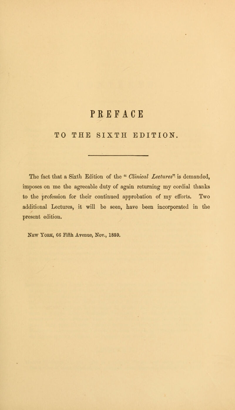 TO THE SIXTH EDITION The fact that a Sixth Edition of the  Clinical Lectures'''- is demanded, imposes on me the agreeable duty of again returning my cordial thanks to the profession for their continued approbation of my efforts. Two additional Lectures, it will be seen, have been incorporated in the present edition.