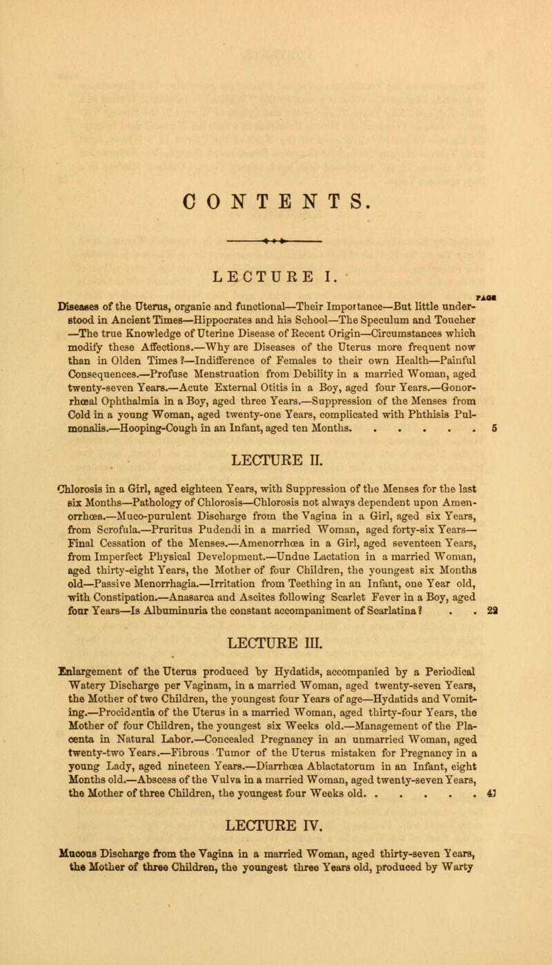 CONTENTS LECTURE I. Diseases of the Uterus, organic and functional—Their Importance—But little under- stood in Ancient Times—Hippocrates and his School—The Speculum and Toucher —The true Knowledge of Uterine Disease of Eecent Origin—Circumstances which modify these Affections.—Why are Diseases of the Uterus more frequent now than in Olden Times ?—Indifference of Females to their own Health—Painful Consequences.—Profuse Menstruation from Debility in a married Woman, aged twenty-seven Years.—Acute External Otitis in a Boy, aged four Years.—Gonor- rhoea! Ophthalmia in a Boy, aged three Years.—Suppression of the Menses from Cold in a young Woman, aged twenty-one Years, complicated with Phthisis Pul- monalis.—Hooping-Cough in an Infant, aged ten Months 5 LECTURE II. Chlorosis in a Girl, aged eighteen Years, with Suppression of the Menses for the last six Months—Pathology of Chlorosis—Chlorosis not always dependent upon Amen- orrhcea.—Mucc-purulent Discharge from the Vagina in a Girl, aged six Years, from Scrofula.—Pruritus Pudendi in a married Woman, aged forty-six Years— Final Cessation of the Menses.—Amenorrhoea in a Girl, aged seventeen Years, from Imperfect Physical Development.—Undue Lactation in a married Woman, aged thirty-eight Years, the Mother of four Children, the youngest six Months old—Passive Menorrhagia.—Irritation from Teething in an Infant, one Year old, with Constipation.—Anasarca and Asoites following Scarlet Fever in a Boy, aged four Years—Is Albuminuria the constant accompaniment of Scarlatina ? . 29 LECTURE III. Enlargement of the Uterus produced by Hydatids, accompanied by a Periodical Watery Discharge per Vaginam, in a married Woman, aged twenty-seven Years, the Mother of two Children, the youngest four Years of age—Hydatids and Vomit- ing.—Procidentia of the Uterus in a married Woman, aged thirty-four Years, the Mother of four Children, the youngest six Weeks old.—Management of the Pla- centa in Natural Labor.—Concealed Pregnancy in an unmarried Woman, aged twenty-two Years.—Fibrous Tumor of the Uterus mistaken for Pregnancy in a young Lady, aged nineteen Years.—Diarrhoea Ablactatorum in an Infant, eight Months old.—Abscess of the Vulva in a married Woman, aged twenty-seven Years, the Mother of three Children, the youngest four Weeks old 45 LECTURE IV. Mucous Discharge from the Vagina in a married Woman, aged thirty-seven Years, the Mother of three Children, the youngest three Years old, produced by Warty