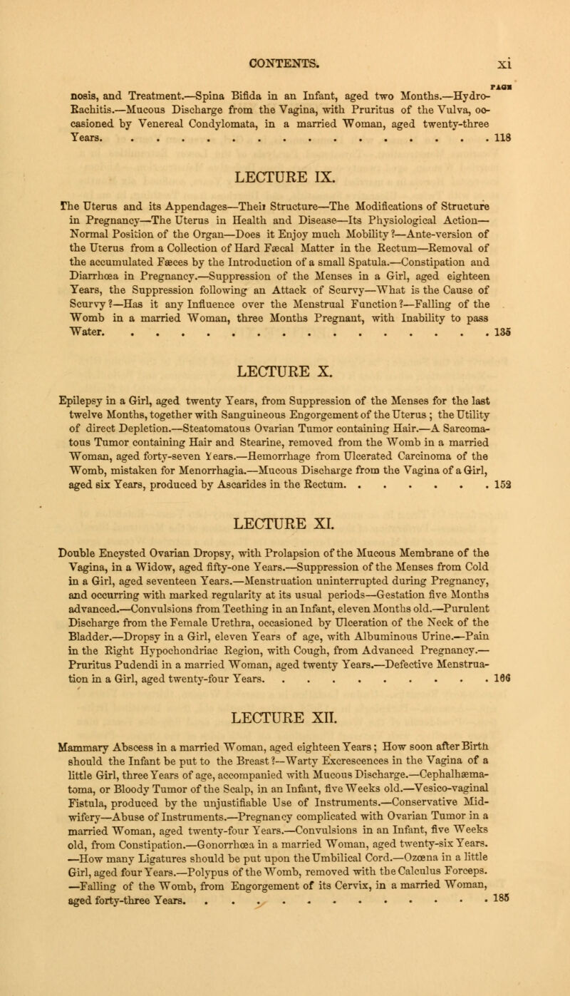 r*an nosis, and Treatment.—Spina Bifida in an Infant, aged two Months.—Hydro- Eachitis.—Mucous Discharge from the Vagina, with Pruritus of the Vulva, oc- casioned by Venereal Condylomata, in a married Woman, aged twenty-three Years 118 LECTURE IX. fhe Uterus and its Appendages—Theii Structure—The Modifications of Structure in Pregnancy—The Uterus in Health and Disease—Its Physiological Action— Normal Position of the Organ—Does it Enjoy much Mobility ?—Ante-version of the Uterus from a Collection of Hard Fascal Matter in the Rectum—Removal of the accumulated Fasces by the Introduction of a small Spatula.—Constipation and Diarrhoea in Pregnancy.—Suppression of the Menses in a Girl, aged eighteen Tears, the Suppression following an Attack of Scurvy—What is the Cause of Scurvy ?—Has it any Influence over the Menstrual Function ?—Falling of the Womb in a married Woman, three Months Pregnant, with Inability to pass Water 135 LECTURE X. Epilepsy in a Girl, aged twenty Years, from Suppression of the Menses for the last twelve Months, together with Sanguineous Engorgement of the Uterus ; the Utility of direct Depletion.—Steatomatous Ovarian Tumor containing Hair.—A Sarcoma- tous Tumor containing Hair and Stearine, removed from the Womb in a married Woman, aged forty-seven Years.—Hemorrhage from Ulcerated Carcinoma of the Womb, mistaken for Menorrhagia.—Mucous Discharge from the Vagina of a Girl, aged six Years, produced by Ascarides in the Rectum 152 LECTURE XI. Double Encysted Ovarian Dropsy, with Prolapsion of the Mucous Membrane of the Vagina, in a Widow, aged fifty-one Years.—Suppression of the Menses from Cold in a Girl, aged seventeen Years.—Menstruation uninterrupted during Pregnancy, and occurring with marked regularity at its usual periods—Gestation five Months advanced.—Convulsions from Teething in an Infant, eleven Months old.—Purulent Discharge from the Female Urethra, occasioned by Ulceration of the Neck of the Bladder.—Dropsy in a Girl, eleven Years of age, with Albuminous Urine.—Pain in the Right Hypochondriac Region, with Cough, from Advanced Pregnancy.— Pruritus Pudendi in a married Woman, aged twenty Years.—Defective Menstrua- tion in a Girl, aged twenty-four Years 166 LECTURE XII. Mammary Abscess in a married Woman, aged eighteen Years; How soon after Birth should the Infant be put to the Breast ?—Warty Excrescences in the Vagina of a little Girl, three Years of age, accompanied with Mucous Discharge.—Cephalhema- toma, or Bloody Tumor of the Scalp, in an Infant, five Weeks old.—Vesico-vaginal Fistula, produced by the unjustifiable Use of Instruments.—Conservative Mid- wifery—Abuse of Instruments.—Pregnancy complicated with Ovarian Tumor in a married Woman, aged twenty-four Years.—Convulsions in an Infant, five Weeks old, from Constipation.—Gonorrhoea in a married Woman, aged twenty-six Years. —How many Ligatures should be put upon the Umbilical Cord.—Ozoena in a little Girl, aged four Years.—Polypus of the Womb, removed with the Calculus Forceps. —Falling of the Womb, from Engorgement of its Cervix, in a married Woman, aged forty-three Years 18^