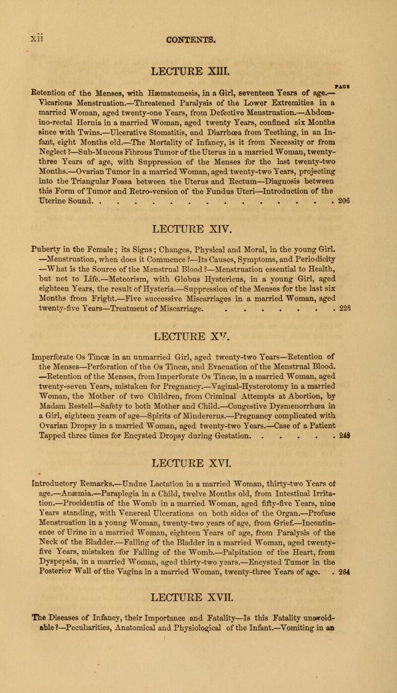 LECTURE XIII. Retention of the Menses, with Haematemesis, in a Girl, seventeen Years of age.— Vicarious Menstruation.—Threatened Paralysis of the Lower Extremities in a married Woman, aged twenty-one Years, from Defective Menstruation.—Abdom- ino-rectal Hernia in a married Woman, aged twenty Years, confined six Months since with Twins.—Ulcerative Stomatitis, and Diarrhoea from Teething, in an In- fant, eight Months old.—The Mortality of Infancy, is it from Necessity or from Neglect ?—Sub-Mucous Fibrous Tumor of the Uterus in a married Woman, twenty- three Years of age, with Suppression of the Menses for the last twenty-two Months.—Ovarian Tumor in a married Woman, aged twenty-two Years, projecting into the Triangular Fossa between the Uterus and Eectum—Diagnosis between this Form of Tumor and Eetro-version of the Fundus Uteri—Introduction of the Uterine Sound LECTURE XIV. Puberty in the Female ; its Signs; Changes, Physical and Moral, in the young Girl. —Menstruation, when does it Commence?—Its Causes, Symptoms, and Periodicity —What is the Source of the Menstrual Blood ?—Menstruation essential to Health, but not to Life.—Meteorism, with Globus Hystericus, in a young Girl, aged eighteen Years, the result of Hysteria.—Suppression of the Menses for the last six Months from Fright.—Five successive Miscarriages in a married Woman, aged twenty-five Years—Treatment of Miscarriage. 228 LECTURE XV Imperforate Os Tincae in an unmarried Girl, aged twenty-two Years—Retention of the Menses—Perforation of the Os Tincae, and Evacuation of the Menstrual Blood. —Retention of the Menses, from Imperforate Os Tincae, in a married Woman, aged twenty-seven Years, mistaken for Pregnancy.—Vaginal-Hysterotomy in a married Woman, the Mother of two Children, from Criminal Attempts at Abortion, by Madam Restell—Safety to both Mother and Child.—Congestive Dysmenorrhcea in a Girl, eighteen years of age—Spirits of Mindererus.—Pregnancy complicated with Ovarian Dropsy in a married Woman, aged twenty-two Years.—Case of a Patient Tapped three times for Encysted Dropsy during Gestation 248 LECTURE XVI. Introductory Remarks.—Undue Lactation in a married Woman, thirty-two Years of age.—Anaemia.—Paraplegia in a Child, twelve Months old, from Intestinal Irrita- tion.—Procidentia of the Womb in a married Woman, aged fifty-five Years, nine Years standing, with Venereal Ulcerations on both sides of the Organ.—Profuse Menstruation in a young Woman, twenty-two years of age, from Grief.—Incontin- ence of Urine in a married Woman, eighteen Years of age, from Paralysis of the Neck of the Bladder.—Falling of the Bladder in a married Woman, aged twenty- five Years, mistaken for Falling of the Womb.—Palpitation of the Heart, from Dyspepsia, in a married Woman, aged thirty-two years.—Encysted Tumor in the Posterior Wall of the Vagina in a married Woman, twenty-three Years of age. . 264 LECTURE XVII. The Diseases of Infancy, their Importance and Fatality—Is this Fatality unavoid- able ?—Peculiarities, Anatomical and Physiological of the Infant.—Vomiting in an