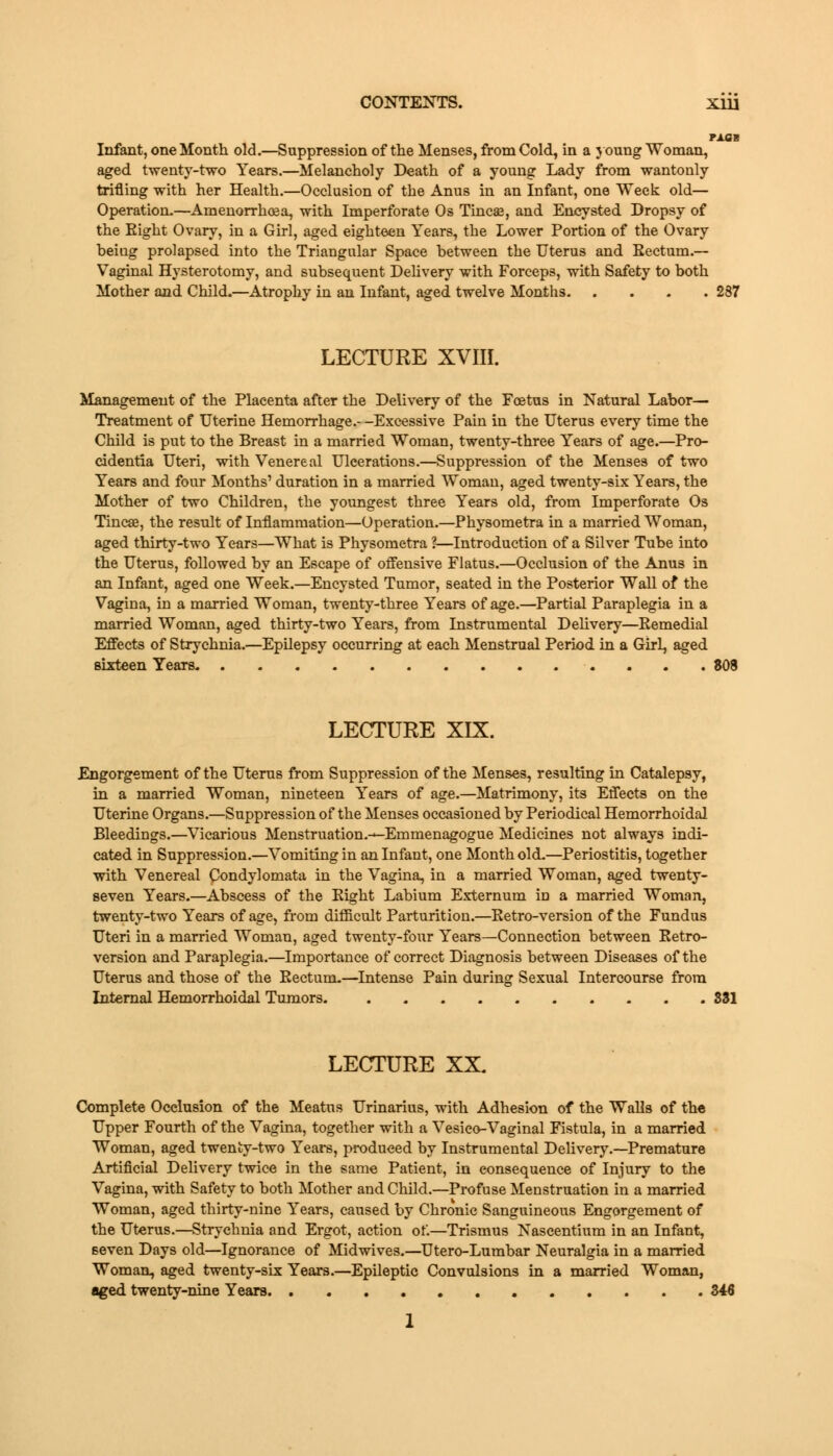 PAOB Infant, one Month old.—Suppression of the Menses, from Cold, in a young Woman, aged twenty-two Years.—Melancholy Death of a young Lady from wantonly trifling with her Health.—Occlusion of the Anus in an Infant, one Week old— Operation.—Amenorrhea, with Imperforate Os Tineas, and Encysted Dropsy of the Eight Ovary, in a Girl, aged eighteen Years, the Lower Portion of the Ovary beiug prolapsed into the Triangular Space between the Uterus and Eectum.— Vaginal Hysterotomy, and subsequent Delivery with Forceps, with Safety to both Mother and Child.—Atrophy in an Infant, aged twelve Months 287 LECTURE XVIII. Management of the Placenta after the Delivery of the Foetus in Natural Labor— Treatment of Uterine Hemorrhage.--Excessive Pain in the Uterus every time the Child is put to the Breast in a married Woman, twenty-three Years of age.—Pro- cidentia Uteri, with Venereal Ulcerations.—Suppression of the Menses of two Years and four Months' duration in a married Woman, aged twenty-six Years, the Mother of two Children, the youngest three Years old, from Imperforate Os Tincae, the result of Inflammation—Operation.—Physometra in a married Woman, aged thirty-two Years—What is Physometra ?—Introduction of a Silver Tube into the Uterus, followed by an Escape of offensive Flatus.—Occlusion of the Anus in an Infant, aged one Week.—Encysted Tumor, seated in the Posterior Wall of the Vagina, in a married Woman, twenty-three Years of age.—Partial Paraplegia in a married Woman, aged thirty-two Years, from Instrumental Delivery—Remedial Effects of Strychnia.—Epilepsy occurring at each Menstrual Period in a Girl, aged sixteen Years LECTURE XIX. Engorgement of the Uterus from Suppression of the Menses, resulting in Catalepsy, in a married Woman, nineteen Years of age.—Matrimony, its Effects on the Uterine Organs.—Suppression of the Menses occasioned by Periodical Hemorrhoidal Bleedings.—Vicarious Menstruation.—Emmenagogue Medicines not always indi- cated in Suppression.—Vomiting in an Infant, one Month old.—Periostitis, together with Venereal Condylomata in the Vagina, in a married Woman, aged twenty- seven Years.—Abscess of the Eight Labium Externum iD a married Woman, twenty-two Years of age, from difficult Parturition.—Retro-version of the Fundus Uteri in a married Woman, aged twenty-four Years—Connection between Retro- version and Paraplegia.—Importance of correct Diagnosis between Diseases of the Uterus and those of the Rectum-—Intense Pain during Sexual Intercourse from Internal Hemorrhoidal Tumors. 331 LECTURE XX Complete Occlusion of the Meatus Urinarius, with Adhesion of the Walls of the Upper Fourth of the Vagina, together with a Vesieo-Vaginal Fistula, in a married Woman, aged twenty-two Years, produced by Instrumental Delivery.—Premature Artificial Delivery twice in the same Patient, in consequence of Injury to the Vagina, with Safety to both Mother and Child.—Profuse Menstruation in a married Woman, aged thirty-nine Years, caused by Chronic Sanguineous Engorgement of the Uterus.—Strychnia and Ergot, action of.—Trismus Nascentium in an Infant, seven Days old—Ignorance of Midwives.—Utero-Lumbar Neuralgia in a married Woman, aged twenty-six Years.—Epileptic Convulsions in a married Woman, aged twenty-nine Years Z4A