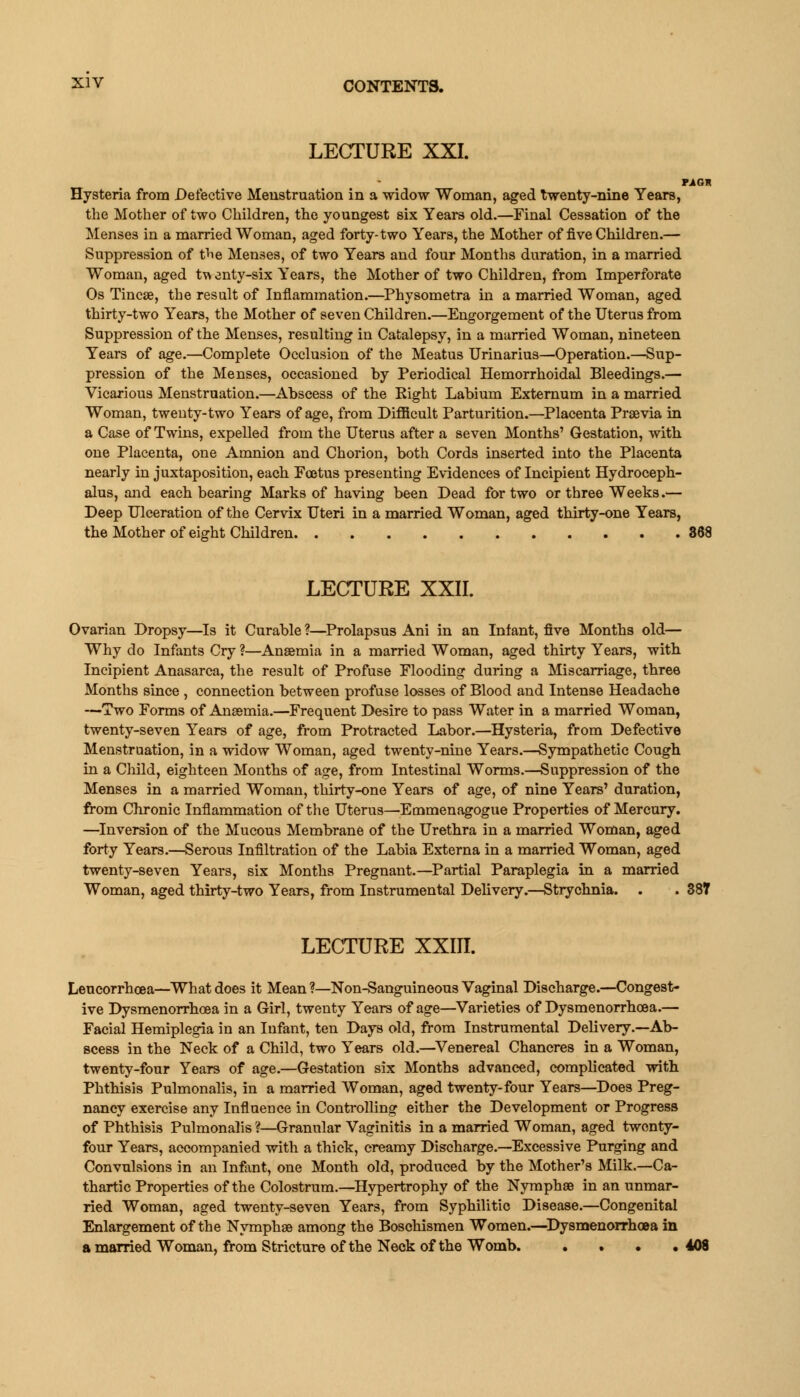 LECTURE XXI. TAG* Hysteria from Defective Menstruation in a widow Woman, aged twenty-nine Years, the Mother of two Children, the youngest six Years old.—Final Cessation of the Menses in a married Woman, aged forty-two Years, the Mother of five Children.— Suppression of the Menses, of two Years and four Months duration, in a married Woman, aged t\> enty-six Years, the Mother of two Children, from Imperforate Os Tincae, the result of Inflammation.—Physometra in a married Woman, aged thirty-two Years, the Mother of seven Children.—Engorgement of the Uterus from Suppression of the Menses, resulting in Catalepsy, in a married Woman, nineteen Years of age.—Complete Occlusion of the Meatus Urinarius—Operation.—Sup- pression of the Menses, occasioned by Periodical Hemorrhoidal Bleedings.— Vicarious Menstruation.—Abscess of the Eight Labium Externum in a married Woman, twenty-two Years of age, from Difficult Parturition.—Placenta Preevia in a Case of Twins, expelled from the Uterus after a seven Months' Gestation, with one Placenta, one Amnion and Chorion, both Cords inserted into the Placenta nearly in juxtaposition, each Foetus presenting Evidences of Incipient Hydroceph- alus, and each bearing Marks of having been Dead for two or three Weeks.— Deep Ulceration of the Cervix Uteri in a married Woman, aged thirty-one Years, the Mother of eight Children 368 LECTURE XXII. Ovarian Dropsy—Is it Curable ?—Prolapsus Ani in an Infant, five Months old— Why do Infants Cry ?—Anaemia in a married Woman, aged thirty Years, with Incipient Anasarca, the result of Profuse Flooding during a Miscarriage, three Months since , connection between profuse losses of Blood and Intense Headache —Two Forms of Anaemia.—Frequent Desire to pass Water in a married Woman, twenty-seven Years of age, from Protracted Labor.—Hysteria, from Defective Meustruation, in a widow Woman, aged twenty-nine Years.—Sympathetic Cough in a Child, eighteen Months of age, from Intestinal Worms.—Suppression of the Menses in a married Woman, thirty-one Years of age, of nine Years' duration, from Chronic Inflammation of the Uterus—Emmenagogue Properties of Mercury. —Inversion of the Mucous Membrane of the Urethra in a married Woman, aged forty Years.—Serous Infiltration of the Labia Externa in a married Woman, aged twenty-seven Years, six Months Pregnant.—Partial Paraplegia in a married Woman, aged thirty-two Years, from Instrumental Delivery.—Strychnia. . . 387 LECTURE XXin. Leucorrhoea—What does it Mean ?—Non-Sanguineous Vaginal Discharge.—Congest- ive Dysmenorrhea in a Girl, twenty Years of age—Varieties of Dysmenorrhoea.— Facial Hemiplegia in an Infant, ten Days old, from Instrumental Delivery.—Ab- scess in the Neck of a Child, two Years old.—Venereal Chancres in a Woman, twenty-four Years of age.—Gestation six Months advanced, complicated with Phthisis Pulmonalis, in a married Woman, aged twenty-four Years—Does Preg- nancy exercise any Influence in Controlling either the Development or Progress of Phthisis Pulmonalis ?—Granular Vaginitis in a married Woman, aged twenty- four Years, accompanied with a thick, creamy Discharge.—Excessive Purging and Convulsions in an Infant, one Month old, produced by the Mother's Milk.—Ca- thartic Properties of the Colostrum.—Hypertrophy of the Nymphse in an unmar- ried Woman, aged twenty-seven Years, from Syphilitic Disease.—Congenital Enlargement of the Nymphae among the Boschismen Women.—Dysmenorrhoea in a married Woman, from Stricture of the Neck of the Womb. . . . .408