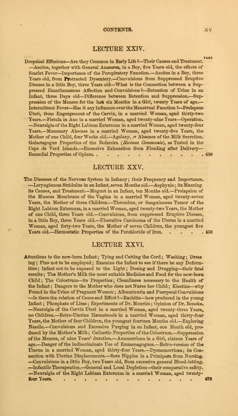 LECTURE XXIV. PICE Dropsical Effusions—Are they Common in Early Life ?—Their Causes and Treatment. —Ascites, together with General Anasarca, in a Boy, five Years old, the effects of Scarlet Fever—Importance of the Perspiratory Function.—Ascites in a Boy, three Years old, from Protracted Dysentery.—Convulsions from Suppressed Eruptive Disease in a little Boy, three Years old—What is the Connection between a Sup- pressed Exanthematous Affection and Convulsions ?—Betention of Urine in an Infant, three Days old—Difference between Betention and Suppression.—Sup- pression of the Menses for the last six Months in a Girl, twenty Years of age.— Intermittent Fever—Has it any Influence over the Menstrual Function ?—Prolapsus Uteri, from Engorgement of the Cervix, in a married Woman, aged thirty-two Years.—Fistula in Ano in a married Woman, aged twenty-nine Years—Operation. —Neuralgia of the Bight Labium Externum in a married Woman, aged twenty-four Years.—Mammary Abscess in a married Woman, aged twenty-five Years, the Mother of one Child, four Weeks old.—Agalaxy, ^r Absence of the Milk Secretion. Galactagogue Properties of the Bofareira (Sicinus Communis), as Tested in the Cape de Verd Islands.—Excessive Exhaustion from Flooding after Delivery— Eemedial Properties of Opium 430 LECTURE XXV. The Diseases of the Nervous System in Infancy; their Frequency and Importance. —Laryngismus Stridulus in an Infant, seven Months old.—Asphyxia; its Meaning. its Causes, and Treatment.—Muguet in an Infant, ten Months old.—Prolapsion of the Mucous Membrane of the Vagina in a married Woman, aged twenty-seven Years, the Mother of three Children.—Thrombus, or Sanguineous Tumor of the Bight Labium Externum, in a married Woman, aged twenty-two Years, the Mother of one Child, three Years old.—Convulsions, from suppressed Eruptive Disease, in a little Boy, three Years old.—Ulcerative Carcinoma of the Uterus in a married Woman, aged forty-two Years, the Mother of seven Children, the youngest five Years old.—Haemostatic Properties of the Perchloride of Iron 450 LECTURE XXVI. Attentions to the new-born Infant; Tying and Cutting the Cord; Washing; Dress ing; Pins not to be employed; Examine the Infant to see if there be any Deform- ities ; Infant not to be exposed to the Light; Dosing and Drugging—their fatal results; The Mother's Milk the most suitable Medicine and Food for the new-born. Child; The Colostrum—its Properties; Cleanliness necessary to the Health of the Infant; Dangers to the Mother who does not Nurse her Child; Kiestine—why Found in the Urine of Pregnant Women; Albuminuria and Puerperal Convulsions- —Is there the relation of Cause and Effect?—Eachitis—how produced in the young Infant; Phosphate of Lime; Experiments of Dr. Mouries; Opinion of Dr. Beneke- —Neuralgia of the Cervix Uteri in a married Woman, aged twenty-three Years,, no Children.—Eetro-Uterine Hematocele in a married Woman, aged thirty-four Years, the Mother of four Children, the youngest fourteen Months old.—Exploring Needle.—Convulsions and Excessive Purging in an Infant, one Month old, pro- duced by the Mother's Milk; Cathartic Properties of the Colostrum.—Suppression of the Menses, of nine Years' duration.—Amenorrhoea in a Girl, sixteen Years of age.—Danger of the indiscriminate Use of Emmenagogues.—Betro-version of the Uterus in a married Woman, aged thirty-four Years.—Dysmenorrhea; its Con- nection with Uterine Displacements.—Sore Nipples in a Primipara from Nursing. —Convulsions in a little Boy, two Years old, from excessive general Blood-letting. —Infantile Therapeutics.—General and Local Depletion—their comparative safety. —Neuralgia of the Eight Labium Externum in a married Woman, aged twenty- four Years 470