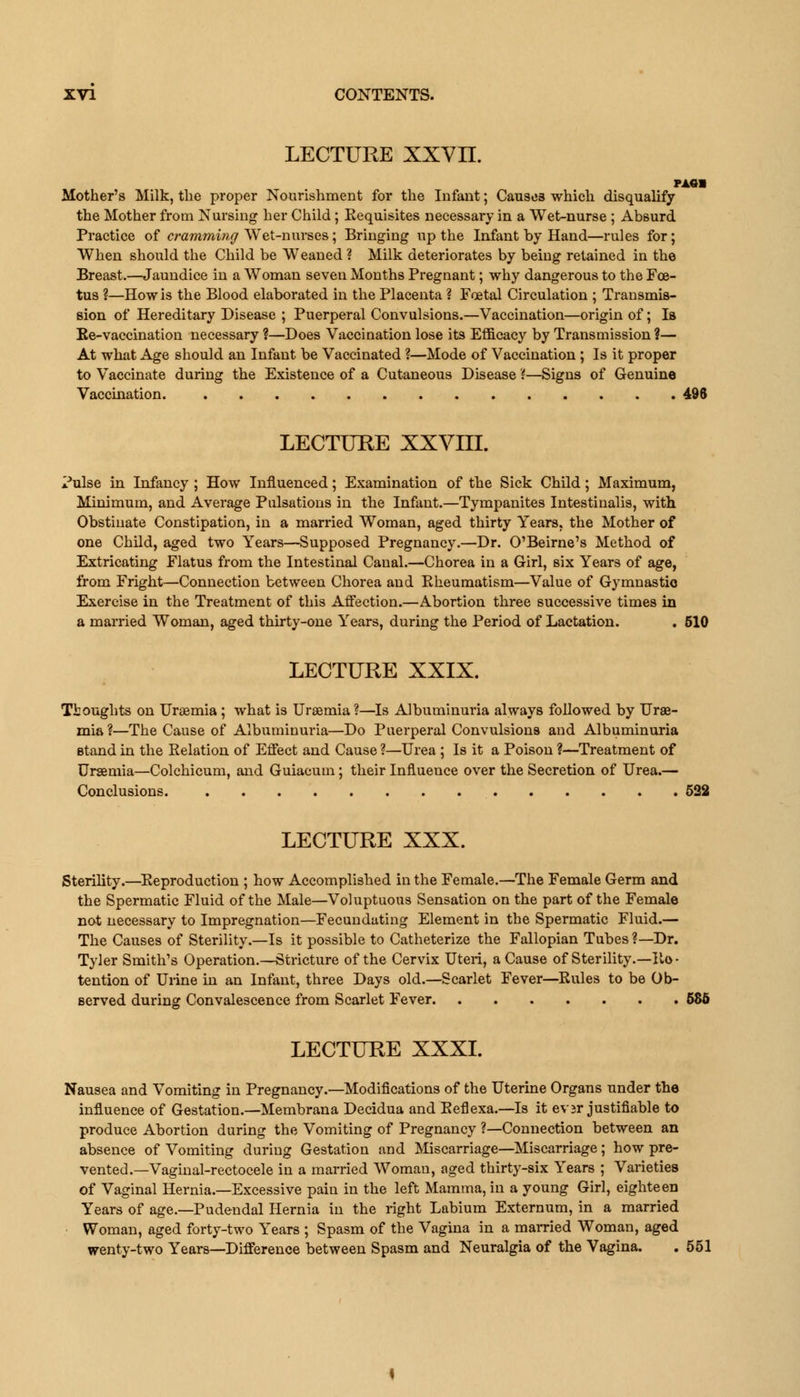 LECTURE XXVII. MM Mother's Milk, the proper Nourishment for the Infant; Causes which disqualify the Mother from Nursing her Child; Eequisites necessary in a Wet-nurse ; Absurd Practice of cramming Wet-nurses; Bringing up the Infant by Hand—rules for; When should the Child be Weaned ? Milk deteriorates by beiug retained in the Breast.—Jaundice in a Woman seven Months Pregnant; why dangerous to the Foe- tus ?—How is the Blood elaborated in the Placenta ? Foetal Circulation ; Transmis- sion of Hereditary Disease ; Puerperal Convulsions.—Vaccination—origin of; Is Ee-vaccination necessary ?—Does Vaccination lose its Efficacy by Transmission ?— At what Age should an Infant be Vaccinated ?—Mode of Vaccination ; Is it proper to Vaccinate during the Existence of a Cutaneous Disease'(—Signs of Genuine Vaccination. 496 LECTURE XXVIII. Pulse in Infancy ; How Influenced; Examination of the Sick Child; Maximum, Minimum, and Average Pulsations in the Infant.—Tympanites Intestinalis, with Obstinate Constipation, in a married Woman, aged thirty Years, the Mother of one Child, aged two Years—Supposed Pregnancy.—Dr. O'Beirne's Method of Extricating Flatus from the Intestinal Canal.—Chorea in a Girl, six Years of age, from Fright—Connection between Chorea and Bheumatism—Value of Gymnastio Exercise in the Treatment of this Affection.—Abortion three successive times in a married Woman, aged thirty-one Years, during the Period of Lactation. . 510 LECTURE XXIX. Thoughts on Uraemia; what is Uraemia?—Is Albuminuria always followed by Urae- mia ?—The Cause of Albuminuria—Do Puerperal Convulsions and Albuminuria stand in the Eelation of Effect and Cause ?—Urea ; Is it a Poison ?—Treatment of Uraemia—Colchicum, and Guiacum; their Influence over the Secretion of Urea.— Conclusions. 522 LECTURE XXX. Sterility.—Eeproduction ; how Accomplished in the Female.—The Female Germ and the Spermatic Fluid of the Male—Voluptuous Sensation on the part of the Female not necessary to Impregnation—Fecundating Element in the Spermatic Fluid.— The Causes of Sterility.—Is it possible to Catheterize the Fallopian Tubes ?—Dr. Tyler Smith's Operation.—Stricture of the Cervix Uteri, a Cause of Sterility.—Ilo- tention of Urine in an Infant, three Days old.—Scarlet Fever—Eules to be Ob- served during Convalescence from Scarlet Fever 586 LECTURE XXXI. Nausea and Vomiting in Pregnancy.—Modifications of the Uterine Organs under the influence of Gestation.—Membrana Decidua and Eeflexa.—Is it ever justifiable to produce Abortion during the Vomiting of Pregnancy ?—Connection between an absence of Vomiting during Gestation and Miscarriage—Miscarriage; how pre- vented.—Vaginal-rectocele in a married Woman, aged thirty-six Years ; Varieties of Vaginal Hernia.—Excessive pain in the left Mamma, in a young Girl, eighteen Years of age.—Pudendal Hernia in the right Labium Externum, in a married Woman, aged forty-two Years ; Spasm of the Vagina in a married Woman, aged wenty-two Years—Difference between Spasm and Neuralgia of the Vagina. . 551