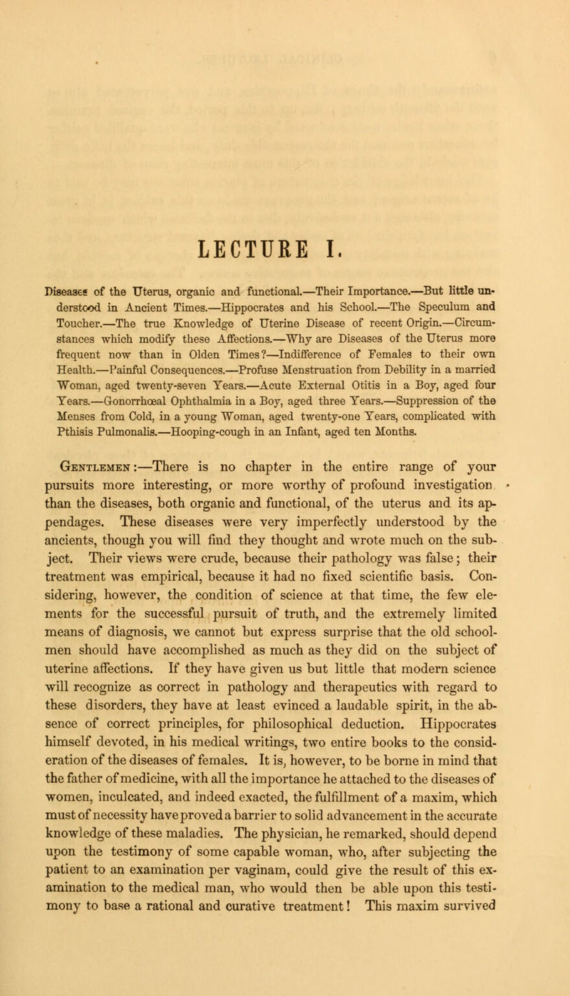 LECTURE I. Diseases of the Uterus, organic and functional.—Their Importance.—But little un- derstood in Ancient Times.—Hippocrates and his School.—The Speculum and Toucher.—The true Knowledge of Uterine Disease of recent Origin.—Circum- stances which modify these Affections.—Why are Diseases of the Uterus more frequent now than in Olden Times?—Indifference of Females to their own Health.—Painful Consequences.—Profuse Menstruation from Debility in a married Woman, aged twenty-seven Years.—Acute External Otitis in a Boy, aged four Years.—G-onorrhoeal Ophthalmia in a Boy, aged three Years.—Suppression of the Menses from Cold, in a young Woman, aged twenty-one Years, complicated with Pthisis Pulmonalis.—Hooping-cough in an Infant, aged ten Months. Gentlemen:—There is no chapter in the entire range of your pursuits more interesting, or more worthy of profound investigation than the diseases, both organic and functional, of the uterus and its ap- pendages. These diseases were very imperfectly understood by the ancients, though you will find they thought and wrote much on the sub- ject. Their views were crude, because their pathology was false; their treatment was empirical, because it had no fixed scientific basis. Con- sidering, however, the condition of science at that time, the few ele- ments for the successful pursuit of truth, and the extremely limited means of diagnosis, we cannot but express surprise that the old school- men should have accomplished as much as they did on the subject of uterine affections. If they have given us but little that modern science will recognize as correct in pathology and therapeutics with regard to these disorders, they have at least evinced a laudable spirit, in the ab- sence of correct principles, for philosophical deduction. Hippocrates himself devoted, in his medical writings, two entire books to the consid- eration of the diseases of females. It is, however, to be borne in mind that the father of medicine, with all the importance he attached to the diseases of women, inculcated, and indeed exacted, the fulfillment of a maxim, which must of necessity have proved a barrier to solid advancement in the accurate knowledge of these maladies. The physician, he remarked, should depend upon the testimony of some capable woman, who, after subjecting the patient to an examination per vaginam, could give the result of this ex- amination to the medical man, who would then be able upon this testi- mony to base a rational and curative treatment! This maxim survived