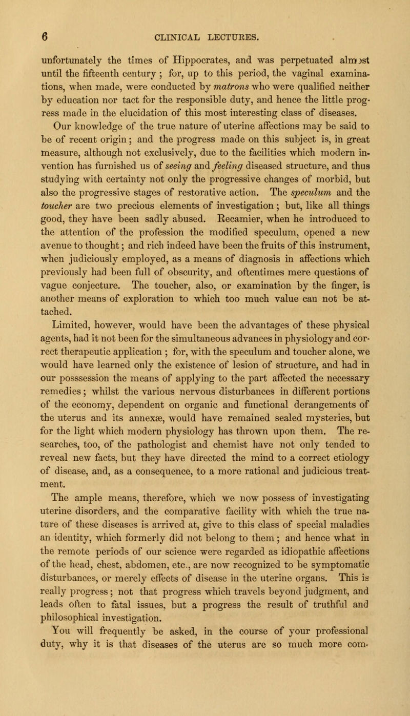 unfortunately the times of Hippocrates, and was perpetuated almost until the fifteenth century ; for, up to this period, the vaginal examina- tions, when made, were conducted by matrons who were qualified neither by education nor tact for the responsible duty, and hence the little prog- ress made in the elucidation of this most interesting class of diseases. Our knowledge of the true nature of uterine affections may be said to be of recent origin; and the progress made on this subject is, in great measure, although not exclusively, due to the facilities which modern in- vention has furnished us of seeing and feeling diseased structure, and thus studying with certainty not only the progressive changes of morbid, but also the progressive stages of restorative action. The speculum and the toucher are two precious elements of investigation ; but, like all things good, they have been sadly abused. Recamier, when he introduced to the attention of the profession the modified speculum, opened a new avenue to thought; and rich indeed have been the fruits of this instrument, when judiciously employed, as a means of diagnosis in affections which previously had been full of obscurity, and oftentimes mere questions of vague conjecture. The toucher, also, or examination by the finger, is another means of exploration to which too much value can not be at- tached. Limited, however, would have been the advantages of these physical agents, had it not been for the simultaneous advances in physiology and cor- rect therapeutic application ; for, with the speculum and toucher alone, we would have learned only the existence of lesion of structure, and had in our posssession the means of applying to the part affected the necessary remedies ; whilst the various nervous disturbances in different portions of the economy, dependent on organic and functional derangements of the uterus and its annexse, would have remained sealed mysteries, but for the light which modern physiology has thrown upon them. The re- searches, too, of the pathologist and chemist have not only tended to reveal new facts, but they have directed the mind to a correct etiology of disease, and, as a consequence, to a more rational and judicious treat- ment. The ample means, therefore, which we now possess of investigating uterine disorders, and the comparative facility with which the true na- ture of these diseases is arrived at, give to this class of special maladies an identity, which formerly did not belong to them; and hence what in the remote periods of our science were regarded as idiopathic affections of the head, chest, abdomen, etc., are now recognized to be symptomatic disturbances, or merely effects of disease in the uterine organs. This is really progress; not that progress which travels beyond judgment, and leads often to fatal issues, but a progress the result of truthful and philosophical investigation. You will frequently be asked, in the course of your professional duty, why it is that diseases of the uterus are so much more com-