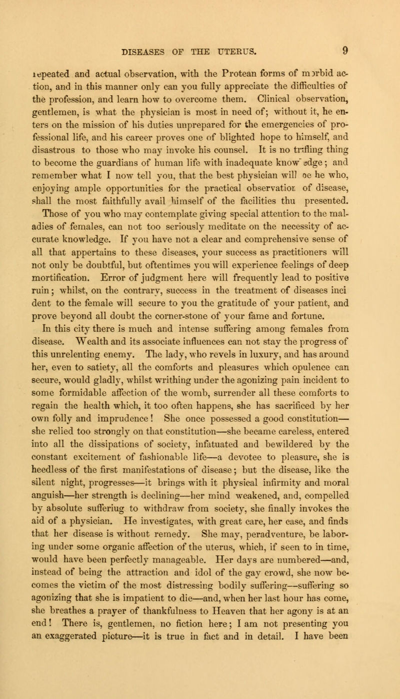 lepeated and actual observation, with the Protean forms of morbid ac- tion, and in this manner only can you fully appreciate the difficulties of the profession, and learn how to overcome them. Clinical observation, gentlemen, is what the physician is most in need of; without it, he en- ters on the mission of his duties unprepared for the emergencies of pro- fessional life, and his career proves one of blighted hope to himself, and disastrous to those who may invoke his counsel. It is no trifling thing to become the guardians of human life with inadequate knowledge; and remember what I now tell you, that the best physician will oe he who, enjoying ample opportunities for the practical observatior of disease, shall the most faithfully avail himself of the facilities thu presented. Those of you who may contemplate giving special attention to the mal- adies of females, can not too seriously meditate on the necessity of ac- curate knowledge. If you have not a clear and comprehensive sense of all that appertains to these diseases, your success as practitioners will not only be doubtful, but oftentimes you will experience feelings of deep mortification. Error of judgment here will frequently lead to positive ruin; whilst, on the contrary, success in the treatment of diseases inci dent to the female will secure to you the gratitude of your patient, and prove beyond all doubt the corner-stone of your fame and fortune. In this city there is much and intense suffering among females from disease. Wealth and its associate influences can not stay the progress of this unrelenting enemy. The lady, who revels in luxury, and has around her, even to satiety, all the comforts and pleasures which opulence can secure, would gladly, whilst writhing under the agonizing pain incident to some formidable affection of the womb, surrender all these comforts to regain the health which, it too often happens, she has sacrificed by her own folly and imprudence ! She once possessed a good constitution— she relied too strongly on that constitution—she became careless, entered into all the dissipations of society, infatuated and bewildered by the constant excitement of fashionable life—a devotee to pleasure, she is heedless of the first manifestations of disease; but the disease, like the silent night, progresses—it brings with it physical infirmity and moral anguish—her strength is declining—her mind weakened, and, compelled by absolute sufferiug to withdraw from society, she finally invokes the aid of a physician. He investigates, with great care, her case, and finds that her disease is without remedy. She may, peradventure, be labor- ing under some organic affection of the uterus, which, if seen to in time, would have been perfectly manageable. Her days are numbered—and, instead of being the attraction and idol of the gay crowd, she now be- comes the victim of the most distressing bodily suffering—suffering so agonizing that she is impatient to die—and, when her last hour has come, she breathes a prayer of thankfulness to Heaven that her agony is at an end! There is, gentlemen, no fiction here; I am not presenting you an exaggerated picture—it is true in fact and in detail. I have been