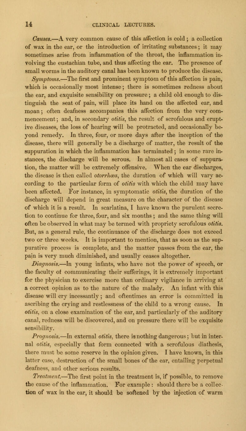 Causes.—A very common cause of this affection is cold ; a collection of wax in the ear, or the introduction of irritating substances; it may sometimes arise from inflammation of the throat, the inflammation in- volving the eustachian tube, and thus affecting the ear. The presence of small worms in the auditory canal has been known to produce the disease. Symptoms.—The first and prominent symptom of this affection is pain, which is occasionally most intense; there is sometimes redness about the ear, and exquisite sensibility on pressure; a child old enough to dis- tinguish the seat of pain, will place its hand on the affected ear, and moan; often deafness accompanies this affection from the very com- mencement ; and, in secondary otitis, the result of scrofulous and erupt- ive diseases, the loss of hearing will be protracted, and occasionally be- yond remedy. In three, four, or more days after the inception of the disease, there will generally be a discharge of matter, the result of the suppuration in which the inflammation has terminated ; in some rare in- stances, the discharge will be serous. In almost all cases of suppura- tion, the matter will be extremely offensive. When the ear discharges, the disease is then called otorrlioea, the duration of which will vary ac- cording to the particular form of otitis with which the child may have been affected. For instance, in symptomatic otitis, the duration of the discharge will depend in great measure on the character of the disease of which it is a result. In scarlatina, I have known the purulent secre- tion to continue for three, four, and six months ; and the same thing will often be observed in what may be termed with propriety scrofulous otitis. But, as a general rule, the continuance of the discharge does not exceed two or three weeks. It is important to mention, that as soon as the sup- purative process is complete, and the matter passes from the ear, the pain is very much diminished, and usually ceases altogether. Diagnosis.—In young infants, who have not the power of speech, or the faculty of communicating their sufferings, it is extremely important for the physician to exercise more than ordinary vigilance in arriving at a correct opinion as to the nature of the malady. An infant with this disease will cry incessantly; and oftentimes an error is committed in ascribing the crying and restlessness of the child to a wrong cause. In otitis, on a close examination of the ear, and particularly of the auditory canal, redness will be discovered, and on pressure there will be exquisite sensibility. Prognosis.—In external otitis, there is nothing dangerous; but in inter- nal otitis, especially that form connected with a scrofulous diathesis, there must be some reserve in the opinion given. I have known, in this latter case, destruction of the small bones of the ear, entailing perpetual deafness, and other serious results. Treatment.—The first point in the treatment is, if possible, to remove the cause of the inflammation. For example : should there be a collec- tion of wax in the ear, it should be softened by the injection of warm
