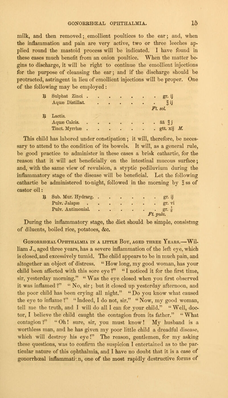 milk, and then removed; emollient poultices to the ear; and, when the inflammation and pain are very active, two or three leeches ap- plied round the mastoid process will be indicated. I have found in these cases much benefit from an onion poultice. When the matter be- gins to discharge, it will be right to continue the emollient injections for the purpose of cleansing the ear; and if the discharge should be protracted, astringent in lieu of emollient injections will be proper. One of the following may be employed: 5 Sulphat Zinci gr. ij Aquae Distillat. § ij Ft. sol. ^ Lactis. Aquae Calcis aa 1 j Tinct. Myrrhae gtt. xij M. This child has labored under constipation; it will, therefore, be neces- sary to attend to the condition of its bowels. It will, as a general rule, be good practice to administer in these cases a brisk cathartic, for the reason that it will act beneficially on the intestinal mucous surface; and, with the same view of revulsion, a styptic pediluvium during the inflammatory stage of the disease will be beneficial. Let the following cathartic be administered to-night, followed in the morning by 1 ss of castor oil: 1$ Sub. Mur. Hydrarg gr. ij Pulv. Jalapae gr. vi Pulv. Antimonial gr. ^~ Ft. pulv. During the inflammatory stage, the diet should be simple, consisting of diluents, boiled rice, potatoes, &c. Gonorrheal Ophthalmia in a little Boy, aged three Years.—Wil- liam J., aged three years, has a severe inflammation of the left eye, which is closed, and excessively tumid. The child appears to be in much pain, and altogether an object of distress.  How long, my good woman, has your child been affected with this sore eye F*  I noticed it for the first time, sir, yesterday morning.  Was the eye closed when you first observed it was inflamed V  No, sir; but it closed up yesterday afternoon, and the poor child has been crying all night.  Do you know what caused the eye to inflame ?  Indeed, I do not, sir.  Now, my good woman, tell me the truth, and I will do all I can for your child.  Well, doc- tor, I believe the child caught the contagion from its father.  What contagionV1 Oh! sure, sir, you must know! My husband is a worthless man, and he has given my poor little child a dreadful disease, which will destroy his eye! The reason, gentlemen, for my asking these questions, was to confirm the suspicion I entertained as to the par- ticular nature of this ophthalmia, and I have no doubt that it is a case of gonorrhoea! inflammatkn, one of the most rapidly destructive forms of