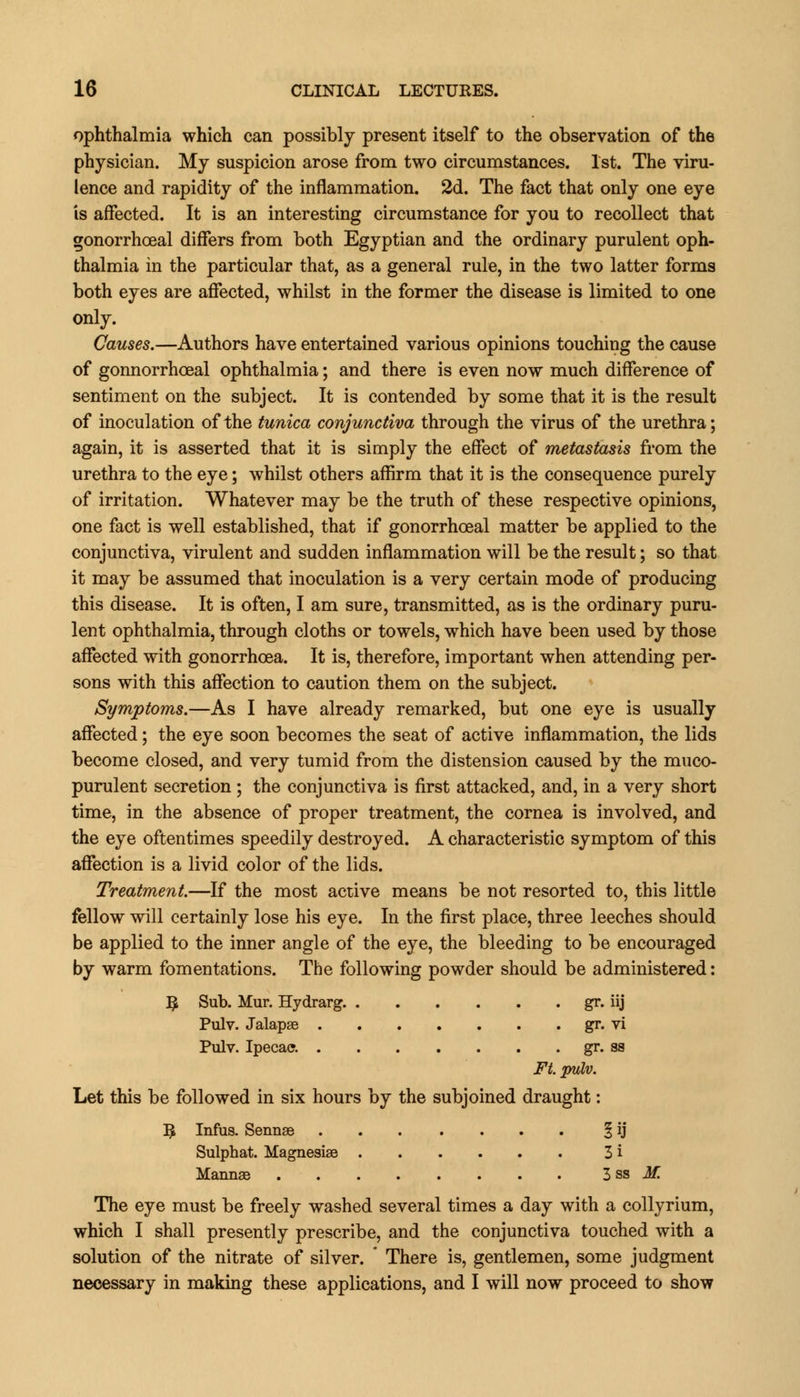 ophthalmia which can possibly present itself to the observation of the physician. My suspicion arose from two circumstances. 1st. The viru- lence and rapidity of the inflammation. 2d. The fact that only one eye is affected. It is an interesting circumstance for you to recollect that gonorrheal differs from both Egyptian and the ordinary purulent oph- thalmia in the particular that, as a general rule, in the two latter forms both eyes are affected, whilst in the former the disease is limited to one only. Causes.—Authors have entertained various opinions touching the cause of gonnorrhoeal ophthalmia; and there is even now much difference of sentiment on the subject. It is contended by some that it is the result of inoculation of the tunica conjunctiva through the virus of the urethra; again, it is asserted that it is simply the effect of metastasis from the urethra to the eye; whilst others affirm that it is the consequence purely of irritation. Whatever may be the truth of these respective opinions, one fact is well established, that if gonorrheal matter be applied to the conjunctiva, virulent and sudden inflammation will be the result; so that it may be assumed that inoculation is a very certain mode of producing this disease. It is often, I am sure, transmitted, as is the ordinary puru- lent ophthalmia, through cloths or towels, which have been used by those affected with gonorrhoea. It is, therefore, important when attending per- sons with this affection to caution them on the subject. Symptoms.—As I have already remarked, but one eye is usually affected; the eye soon becomes the seat of active inflammation, the lids become closed, and very tumid from the distension caused by the muco- purulent secretion ; the conjunctiva is first attacked, and, in a very short time, in the absence of proper treatment, the cornea is involved, and the eye oftentimes speedily destroyed. A characteristic symptom of this affection is a livid color of the lids. Treatment.—If the most active means be not resorted to, this little fellow will certainly lose his eye. In the first place, three leeches should be applied to the inner angle of the eye, the bleeding to be encouraged by warm fomentations. The following powder should be administered: R Sub. Mur. Hydrarg. gr. iij Pulv. Jalapae gr. vi Pulv. Ipecac. gr. ss Ft. pulv. Let this be followed in six hours by the subjoined draught: B Infus. Sennse § ij Sulphat. Magnesise 3 i Mannas . . . . . . . . 3 ss M. The eye must be freely washed several times a day with a collyrium, which I shall presently prescribe, and the conjunctiva touched with a solution of the nitrate of silver.  There is, gentlemen, some judgment necessary in making these applications, and I will now proceed to show