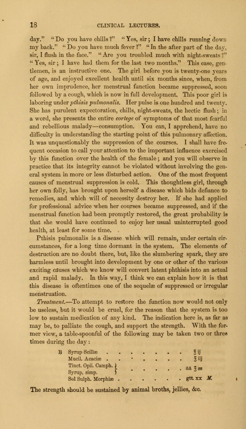 day.  Do you have chills ?  Yes, sir; I have chills running down my back.  Do you have much fever ?  In the after part of the day. sir, I flush in the face.  Are you troubled much with night-sweats ?  Yes, sir ; I have had them for the last two months. This case, gen- tlemen, is an instructive one. The girl before you is twenty-one years of age, and enjoyed excellent health until six months since, when, from her own imprudence, her menstrual function became suppressed, soon followed by a cough, which is now in full development. This poor girl is laboring under pthisis pulmonalis. Her pulse is one hundred and twenty. She has purulent expectoration, chills, night-sweats, the hectic flush; in a word, she presents the entire cortege of symptoms of that most fearful and rebellious malady—consumption. You can, I apprehend, have no difficulty in understanding the starting point of this pulmonary affection. It was unquestionably the suppression of the courses. I shall have fre- quent occasion to call jowt attention to the important influence exercised by this function over the health of the female; and you will observe in practice that its integrity cannot be violated without involving the gen- eral system in more or less disturbed action. One of the most frequent causes of menstrual suppression is cold. This thoughtless girl, through her own folly, has brought upon herself a disease which bids defiance to remedies, and which will of necessity destroy her. If she had applied for professional advice when her courses became suppressed, and if the menstrual function had been promptly restored, the great probability is that she would have continued to enjoy her usual uninterrupted good health, at least for some time. Pthisis pulmonalis is a disease which will remain, under certain cir- cumstances, for a long time dormant in the system. The elements of destruction are no doubt there, but, like the slumbering spark, they are harmless until brought into development by one or other of the various exciting causes which we know will convert latent phthisis into an actual and rapid malady. In this way, I think we can explain how it is that this disease is oftentimes one of the sequelae of suppressed or irregular menstruation. Treatment.—To attempt to restore the function now would not only be useless, but it would be cruel, for the reason that the system is too low to sustain medication of any kind. The indication here is, as far as may be, to palliate the cough, and support the strength. With the for- mer view, a table-spoonful of the following may be taken two or three times during the day : B Syrup Scillae § ij Mucil. Acaciae ..*.... § iij Tinct. Opii. Camph. ) ...^ Syrup, simp. ) Sol Sulph. Morphiae gtt xx M. The strength should be sustained by animal broths, jellies, &c.