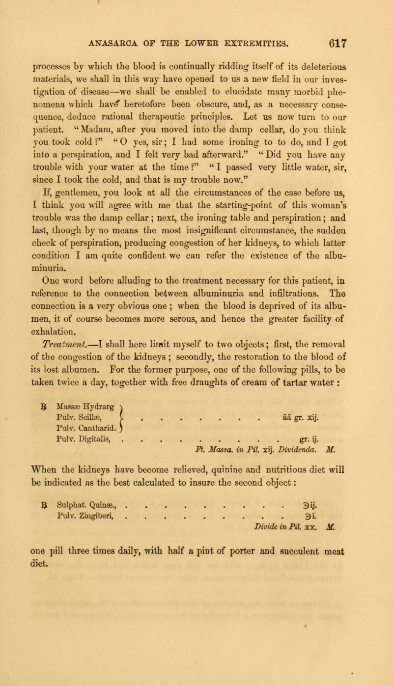 processes by which the blood is continually ridding itself of its deleterious materials, we shall in this way have opened to us a new field in our inves- tigation of disease—we shall be enabled to elucidate many morbid phe- nomena which have* heretofore been obscure, and, as a necessary conse- quence, deduce rational therapeutic principles. Let us now turn to our patient.  Madam, after you moved into the damp cellar, do you think you took cold I  0 yes, sir; I had some ironing to to do, and I got into a perspiration, and I felt very bad afterward.  Did you have any trouble with your water at the time ?  I passed very little water, sir, since I took the cold, and that is my trouble now. If, gentlemen, you look at all the circumstances of the case before us, I think you will agree with me that the starting-point of this woman's trouble was the damp cellar; next, the ironing table and perspiration; and last, though by no means the most insignificant circumstance, the sudden check of perspiration, producing congestion of her kidneys, to which latter condition I am quite confident we can refer the existence of the albu- minuria. One word before alluding to the treatment necessary for this patient, in reference to the connection between albuminuria and infiltrations. The connection is a very obvious one ; when the blood is deprived of its albu- men, it of course becomes more serous, and hence the greater facility of exhalation. Treatment.—I shall here limit myself to two objects; first, the removal of the congestion of the kidneys ; secondly, the restoration to the blood of its lost albumen. For the former purpose, one of the following pills, to be taken twice a day, together with free draughts of cream of tartar water : $ Massae Hydrarg \ Pulv. Scillae, C aa gr. xij. Pulv. Cantharid. ) Pulv. Digitalis, gr. ij. Ft. Massa. in Fil. xij. Dividenda. M. When the kidneys have become relieved, quinine and nutritious diet will be indicated as the best calculated to insure the second object: 3 Sulphat. Quinae., Bij. Pulv. Zingiberi, 3L Divide in Pil. xx. M. one pill three times daily, with half a pint of porter and succulent meat diet.