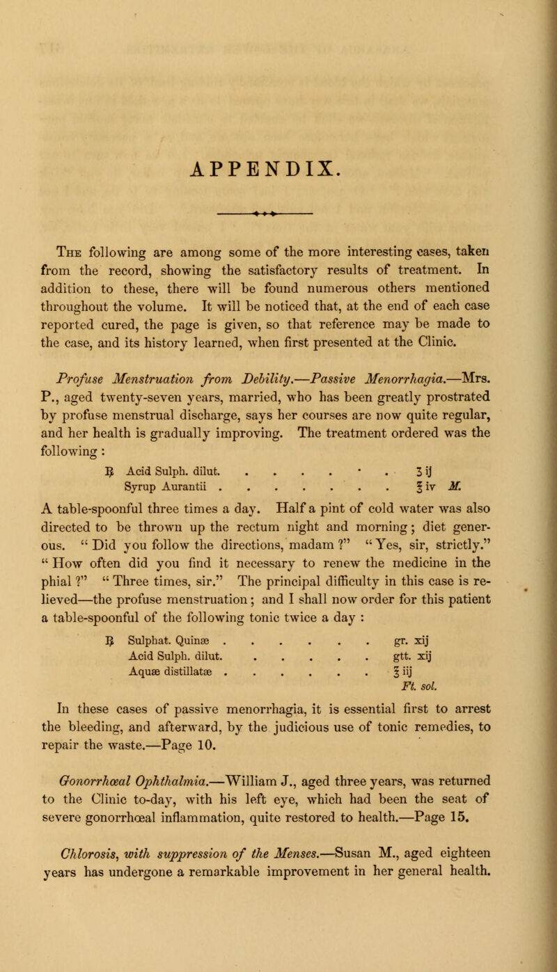 APPENDIX. The following are among some of the more interesting eases, taken from the record, showing the satisfactory results of treatment. In addition to these, there will be found numerous others mentioned throughout the volume. It will be noticed that, at the end of each case reported cured, the page is given, so that reference may be made to the case, and its history learned, when first presented at the Clinic. Profuse Menstruation from Debility.—Passive Menorrhagia.—Mrs. P., aged twenty-seven years, married, who has been greatly prostrated by profuse menstrual discharge, says her courses are now quite regular, and her health is gradually improving. The treatment ordered was the following : 3 Acid Sulph. dilut • . 3 ij Syrup Aurantii § iv M. A table-spoonful three times a day. Half a pint of cold water was also directed to be thrown up the rectum night and morning; diet gener- ous.  Did you follow the directions, madam ?  Yes, sir, strictly.  How often did you find it necessary to renew the medicine in the phial ?  Three times, sir. The principal difficulty in this case is re- lieved—the profuse menstruation; and I shall now order for this patient a table-spoonful of the following tonic twice a day : ]£ Sulphat. Quinse gr. xij Acid Sulph. dilut. gtt. xij Aquse distillatae § iij Ft. sol. In these cases of passive menorrhagia, it is essential first to arrest the bleeding, and afterward, by the judicious use of tonic remedies, to repair the waste.—Page 10. Gonorrhceal Ophthalmia.—William J., aged three years, was returned to the Clinic to-day, with his left eye, which had been the seat of severe gonorrhceal inflammation, quite restored to health.—Page 15. Chlorosis, with suppression of the Menses.—Susan M., aged eighteen years has undergone a remarkable improvement in her general health.