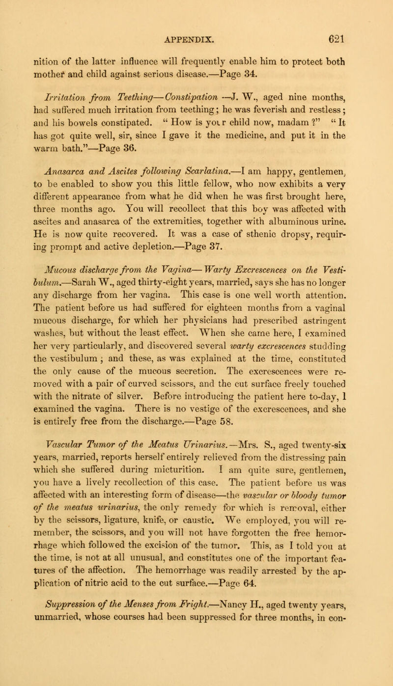nition of the latter influence will frequently enable him to protect both mother and child against serious disease.—Page 34. Irritation from Teething—Constipation —J. W., aged nine months, had suffered much irritation from teething; he was feverish and restless; and his bowels constipated.  How is yoi r child now, madam I  It has got quite well, sir, since I gave it the medicine, and put it in the warm bath.—Page 36. Anasarca and Ascites following Scarlatina.—I am happy, gentlemen, to be enabled to show you this little fellow, who now exhibits a very different appearance from what he did when he was first brought here, three months ago. You will recollect that this boy was affected with ascites and anasarca of the extremities, together with albuminous urine. He is now quite recovered. It was a case of sthenic dropsy, requir- ing prompt and active depletion.—Page 37. Mucous discharge from the Vagina— Warty Excrescences on the Vesti- bulum.—Sarah W., aged thirty-eight years, married, says she has no longer any discharge from her vagina. This case is one well worth attention. The patient before us had suffered for eighteen months from a vaginal mucous discharge, for which her physicians had prescribed astringent washes, but without the least effect. When she came here, I examined her very particularly, and discovered several warty excrescences studding the vestibulum ; and these, as was explained at the time, constituted the only cause of the mucous secretion. The excrescences were re- moved with a pair of curved scissors, and the cut surface freely touched with the nitrate of silver. Before introducing the patient here to-day, 1 examined the vagina. There is no vestige of the excrescences, and she is entirely free from the discharge.—Page 58. Vascular Tumor of the Meatus Urinarius.—Mrs. S., aged twenty-six years, married, reports herself entirely relieved from the distressing pain which she suffered during micturition. I am quite sure, gentlemen, you have a lively recollection of this case. The patient before us was affected with an interesting form of disease—the vascular or bloody tumor of the meatus urinarius, the only remedy for which is removal, either by the scissors, ligature, knife, or caustic. We employed, you will re- member, the scissors, and you will not have forgotten the free hemor- rhage which followed the excision of the tumor. This, as I told you at the time, is not at all unusual, and constitutes one of the important fea- tures of the affection. The hemorrhage was readily arrested by the ap- plication of nitric acid to the cut surface.—Page 64. Suppression of the Menses from Fright.—Nancy H., aged twenty years, unmarried, whose courses had been suppressed for three months, in con-