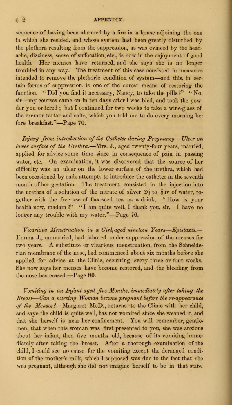 sequence of having been alarmed by a fire in a house adjoining the one in which she resided, and whose system had been greatly disturbed by the plethora resulting from the suppression, as was evinced by the head- ache, dizziness, sense of suffocation, etc., is now in the enjoyment of good health. Her menses have returned, and she says she is no longer troubled in any way. The treatment of this case consisted in measures intended to remove the plethoric condition of system—and this, in cer- tain forms of suppression, is one of the surest means of restoring the function.  Did you find it necessary, Nancy, to take the pills V  No, sir—my courses came on in ten days after I was bled, and took the pow- der you ordered ; but I continued for two weeks to take a wine-glass of the cremor tartar and salts, which you told me to do every morning be- fore breakfast/'—Page 70. Injury from introduction of the Catheter during Pregnancy— Ulcer on lower surface of the Urethra.—Mrs. J., aged twenty-four years, married, applied for advice some time since in consequence of pain in passing water, etc. On examination, it was discovered that the source of her difficulty was an ulcer on the lower surface of the urethra, which had been occasioned by rude attempts to introduce the catheter in the seventh month of her gestation. The treatment consisted in the injection into the urethra of a solution of the nitrate of silver 3j to I iv of water, to- gether with the free use of flax-seed tea as a drink.  How is your health now, madam ?  I am quite well, I thank you, sir. I have no longer any trouble with my water.—Page 76. Vicarious Menstruation in a Girl, aged nineteen Years—Epistaxis.— Emma J., unmarried, had labored under suppression of the menses for two years. A substitute or vicarious menstruation, from the Schneide- rian membrane of the nose, had commenced about six months before she applied for advice at the Clinic, occurring every three or four weeks. She now says her menses have become restored, and the bleeding from the nose has ceased.—Page 80. Vomiting in an Infant aged five Months, immediately after talcing the Breast—Can a nursing Woman become pregnant before the re-appearance of the Menses?—Margaret McD., returns to the Clinic with her child, and says the child is quite well, has not vomited since she weaned it, and that she herself is near her confinement. You will remember, gentle- men, that when this woman was first presented to you, she was anxious about her infant, then five months old, because of its vomiting imme- diately after taking the breast. After a thorough examination of the child, I could see no cause for the vomiting except the deranged condi- tion of the mother's milk, which I supposed was due to the fact that she was pregnant, although she did not imagine herself to be in that state.