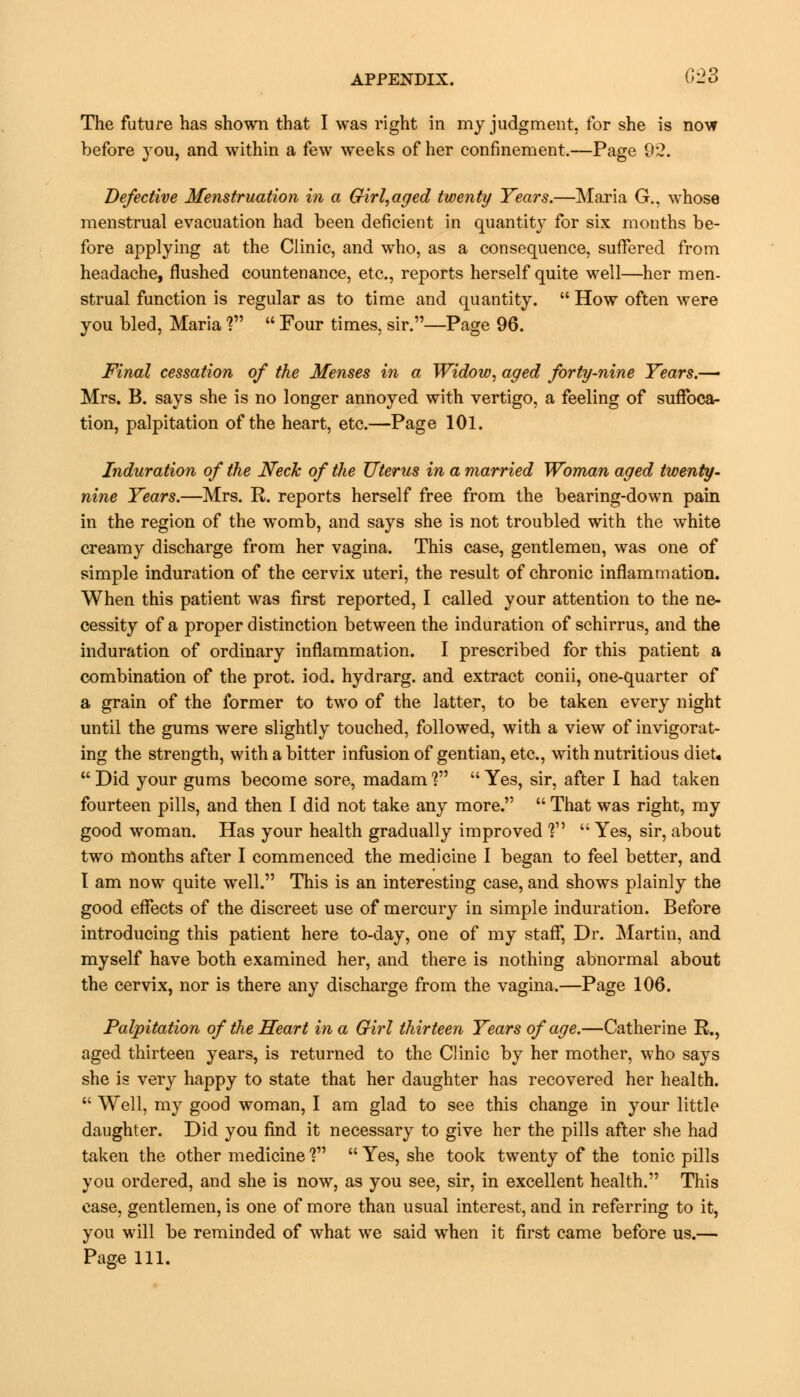 The future has shown that I was right in my judgment, for she is now before you, and within a few weeks of her confinement.—Page 92. Defective Menstruation in a Girl,aged twenty Years.—Maria G., whose menstrual evacuation had been deficient in quantity for six months be- fore applying at the Clinic, and who, as a consequence, suffered from headache, flushed countenance, etc., reports herself quite well—her men- strual function is regular as to time and quantity.  How often were you bled, Maria V  Four times, sir.—Page 96. Final cessation of the Menses in a Widow, aged forty-nine Years.— Mrs. B. says she is no longer annoyed with vertigo, a feeling of suffoca- tion, palpitation of the heart, etc.—Page 101. Induration of the Neck of the Uterus in a married Woman aged twenty- nine Years.—Mrs. R. reports herself free from the bearing-down pain in the region of the womb, and says she is not troubled with the white creamy discharge from her vagina. This case, gentlemen, was one of simple induration of the cervix uteri, the result of chronic inflammation. When this patient was first reported, I called your attention to the ne- cessity of a proper distinction between the induration of schirrus, and the induration of ordinary inflammation. I prescribed for this patient a combination of the prot. iod. hydrarg. and extract conii, one-quarter of a grain of the former to two of the latter, to be taken every night until the gums were slightly touched, followed, with a view of invigorat- ing the strength, with a bitter infusion of gentian, etc., with nutritious dieu  Did your gums become sore, madam V  Yes, sir, after I had taken fourteen pills, and then I did not take any more.  That was right, my good woman. Has your health gradually improved V  Yes, sir, about two months after I commenced the medicine I began to feel better, and I am now quite well. This is an interesting case, and shows plainly the good effects of the discreet use of mercury in simple induration. Before introducing this patient here to-day, one of my staff, Dr. Martin, and myself have both examined her, and there is nothing abnormal about the cervix, nor is there any discharge from the vagina.—Page 106. Palpitation of the Heart in a Girl thirteen Years of age.—Catherine R., aged thirteen years, is returned to the Clinic by her mother, who says she is very happy to state that her daughter has recovered her health.  Well, my good woman, I am glad to see this change in your little daughter. Did you find it necessary to give her the pills after she had taken the other medicine ?  Yes, she took twenty of the tonic pills you ordered, and she is now, as you see, sir, in excellent health. This case, gentlemen, is one of more than usual interest, and in referring to it, you will be reminded of what we said when it first came before us.—