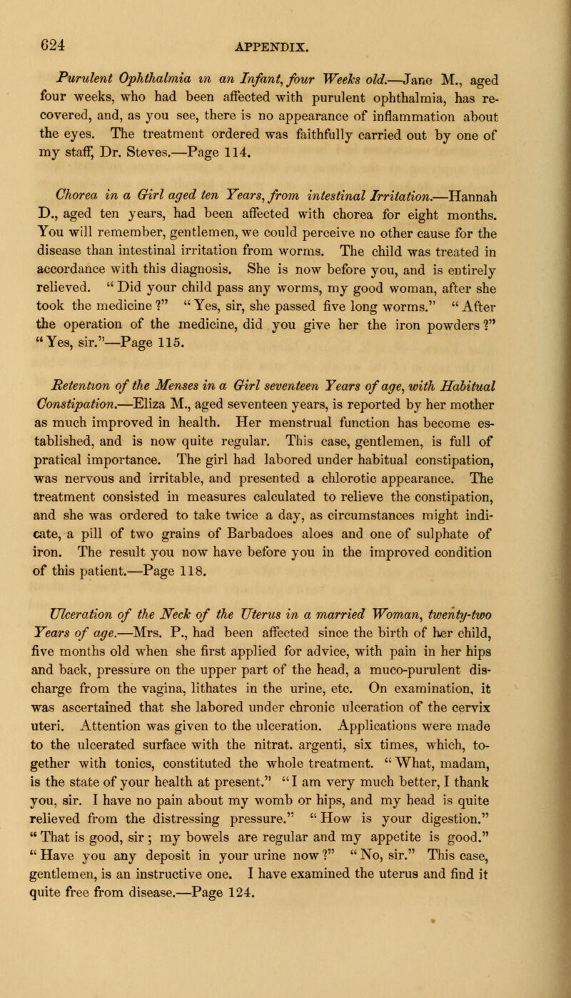 Purulent Ophthalmia in an Infant, four Weeks old.—Jane M., aged four weeks, who had been affected with purulent ophthalmia, has re- covered, and, as you see, there is no appearance of inflammation about the eyes. The treatment ordered was faithfully carried out by one of my staff, Dr. Steves.—Page 114. Chorea in a Girl aged ten Years, from intestinal Irritation.—Hannah D., aged ten years, had been affected with chorea for eight months. You will remember, gentlemen, we could perceive no other cause for the disease than intestinal irritation from worms. The child was treated in accordance with this diagnosis. She is now before you, and is entirely relieved.  Did your child pass any worms, my good woman, after she took the medicine V  Yes, sir, she passed five long worms.  After the operation of the medicine, did you give her the iron powders V Yes, sir.—Page 115. Retention of the Menses in a Girl seventeen Years of age, with Habitual Constipation.—Eliza M., aged seventeen years, is reported by her mother as much improved in health. Her menstrual function has become es- tablished, and is now quite regular. This case, gentlemen, is full of pratical importance. The girl had labored under habitual constipation, was nervous and irritable, and presented a chlorotic appearance. The treatment consisted in measures calculated to relieve the constipation, and she was ordered to take twice a day, as circumstances might indi- cate, a pill of two grains of Barbadoes aloes and one of sulphate of iron. The result you now have before you in the improved condition of this patient.—Page 118. Ulceration of the Neck of the Uterus in a married Woman, twenty-two Years of age.—Mrs. P., had been affected since the birth of her child, five months old when she first applied for advice, with pain in her hips and back, pressure on the upper part of the head, a muco-purulent dis- charge from the vagina, lithates in the urine, etc. On examination, it was ascertained that she labored under chronic ulceration of the cervix uteri. Attention was given to the ulceration. Applications were made to the ulcerated surface with the nitrat. argenti, six times, which, to- gether with tonics, constituted the whole treatment.  What, madam, is the state of your health at present. I am very much better, I thank you, sir. I have no pain about my womb or hips, and my head is quite relieved from the distressing pressure.  How is your digestion.  That is good, sir ; my bowels are regular and my appetite is good.  Have you any deposit in your urine now ?  No, sir. This case, gentlemen, is an instructive one. I have examined the uterus and find it quite free from disease.—Page 124.