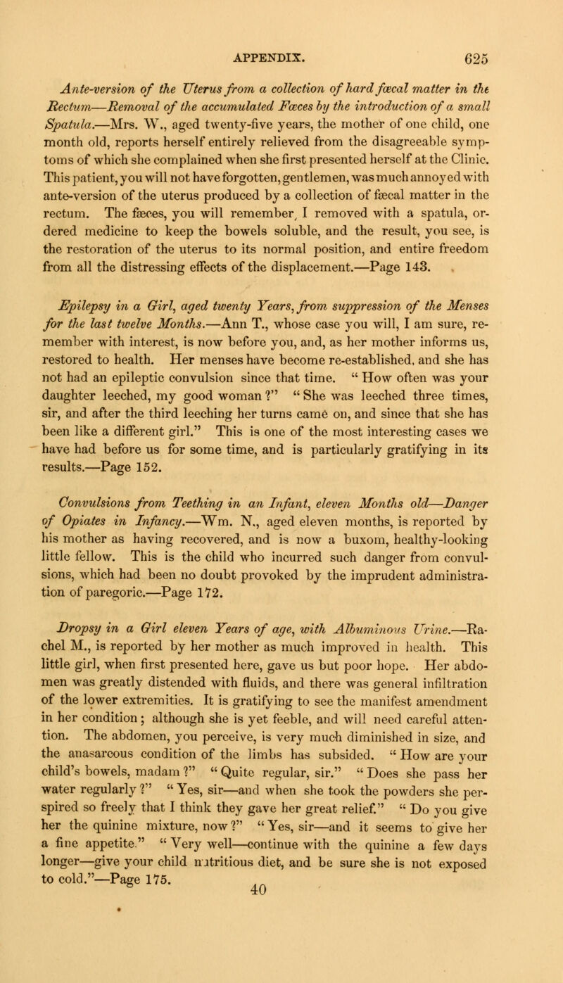 Ante-version of the Uterus from a collection ofhardfcecal matter in the Rectum—Removal of the accumulated Faeces by the introduction of a small Spatula.—Mrs. W., aged twenty-five years, the mother of one child, one month old, reports herself entirely relieved from the disagreeable symp- toms of which she complained when she first presented herself at the Clinic. This patient, you will not have forgotten, gentlemen, wasmuch annoyed with ante-version of the uterus produced by a collection of fagcal matter in the rectum. The faeces, you will remember/ I removed with a spatula, or- dered medicine to keep the bowels soluble, and the result, you see, is the restoration of the uterus to its normal position, and entire freedom from all the distressing effects of the displacement.—Page 143. Epilepsy in a Girl, aged twenty Years, from suppression of the Menses for the last twelve Months.—Ann T., whose case you will, I am sure, re- member with interest, is now before you, and, as her mother informs us, restored to health. Her menses have become re-established, and she has not had an epileptic convulsion since that time.  How often was your daughter leeched, my good woman V  She was leeched three times, sir, and after the third leeching her turns came on, and since that she has been like a different girl. This is one of the most interesting cases we have had before us for some time, and is particularly gratifying in its results.—Page 152. Convulsions from Teething in an Infant, eleven Months old—Danger of Opiates in Infancy.—Wm. N., aged eleven months, is reported by his mother as having recovered, and is now a buxom, healthy-looking little fellow. This is the child who incurred such danger from convul- sions, which had been no doubt provoked by the imprudent administra- tion of paregoric.—Page 172. Dropsy in a Girl eleven Years of age, with Albuminous Urine.—Ra- chel M., is reported by her mother as much improved in health. This little girl, when first presented here, gave us but poor hope. Her abdo- men was greatly distended with fluids, and there was general infiltration of the lower extremities. It is gratifying to see the manifest amendment in her condition; although she is yet feeble, and will need careful atten- tion. The abdomen, you perceive, is very much diminished in size, and the anasarcous condition of the limbs has subsided.  How are your child's bowels, madam V  Quite regular, sir.  Does she pass her water regularly ?  Yes, sir—and when she took the powders she per- spired so freely that I think they gave her great relief.  Do you give her the quinine mixture, now ?  Yes, sir—and it seems to give her a fine appetite.  Very well—continue with the quinine a few days longer—give your child nutritious diet, and be sure she is not exposed to cold.—Page 175. ^ 40