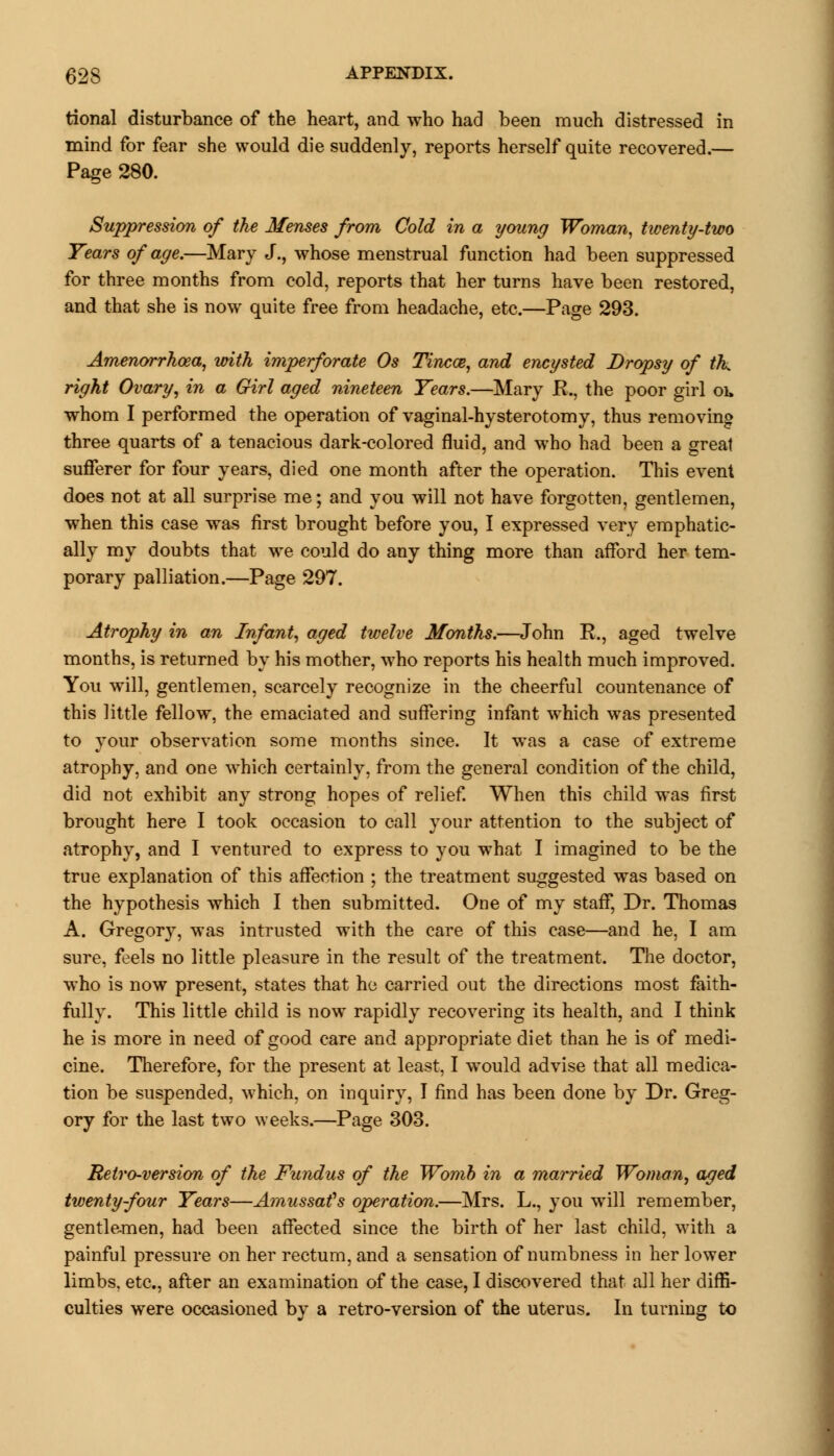 tional disturbance of the heart, and who had been much distressed in mind for fear she would die suddenly, reports herself quite recovered.— Page 280. Suppression of the Menses from Cold in a young Woman, twenty-two Tears of age.—Mary J., whose menstrual function had been suppressed for three months from cold, reports that her turns have been restored, and that she is now quite free from headache, etc.—Page 293. Amenorrhoea, with imperforate Os Tincce, and encysted Dropsy of tk right Ovary, in a Girl aged nineteen Years.—Mary R., the poor girl oi, whom I performed the operation of vaginal-hysterotomy, thus removing three quarts of a tenacious dark-colored fluid, and who had been a great sufferer for four years, died one month after the operation. This event does not at all surprise me; and you will not have forgotten, gentlemen, when this case was first brought before you, I expressed very emphatic- ally my doubts that we could do any thing more than afford her tem- porary palliation.—Page 297. Atrophy in an Infant, aged twelve Months.—John R., aged twelve months, is returned by his mother, who reports his health much improved. You will, gentlemen, scarcely recognize in the cheerful countenance of this little fellow, the emaciated and suffering infant which was presented to your observation some months since. It was a case of extreme atrophy, and one which certainly, from the general condition of the child, did not exhibit any strong hopes of relief. When this child was first brought here I took occasion to call your attention to the subject of atrophy, and I ventured to express to you what I imagined to be the true explanation of this affection ; the treatment suggested was based on the hypothesis which I then submitted. One of my staff, Dr. Thomas A. Gregory, was intrusted with the care of this case—and he, I am sure, feels no little pleasure in the result of the treatment. The doctor, who is now present, states that he carried out the directions most faith- fully. This little child is now rapidly recovering its health, and I think he is more in need of good care and appropriate diet than he is of medi- cine. Therefore, for the present at least, I would advise that all medica- tion be suspended, which, on inquiry, I find has been done by Dr. Greg- ory for the last two weeks.—Page 303. Retro-version of the Fundus of the Womb in a married Woman, aged twenty-four Years—Amussat's operation.—Mrs. L., you will remember, gentlemen, had been affected since the birth of her last child, with a painful pressure on her rectum, and a sensation of numbness in her lower limbs, etc., after an examination of the case, I discovered that all her diffi- culties were occasioned by a retro-version of the uterus. In turning to
