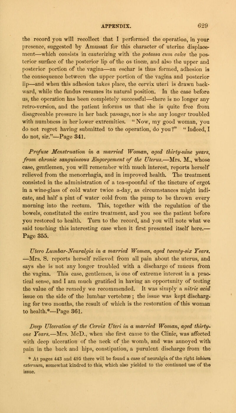 the record you will recollect that I performed the operation, in your presence, suggested by Amussat for this character of uterine displace- ment—which consists in cauterizing with the potassa cum calce the pos- terior surface of the posterior lip of the os tincae, and also the upper and posterior portion, of the vagina—an eschar is thus formed, adhesion is the consequence between the upper portion of the vagina and posterior lip—and when this adhesion takes place, the cervix uteri is drawn back- ward, while the fundus resumes its natural position. In the case before us, the operation has been completely successful—there is no longer any retro-version, and the patient informs us that she is quite free from disagreeable pressure in her back passage, nor is she any longer troubled with numbness in her lower extremities.  Now, my good woman, you do not regret having submitted to the operation, do you]  Indeed, I do not, sir.—Page 341. Profuse Menstruation in a married Woman, aged thirty-nine years, from chronic sanguineous Engorgement of the Uterus.—Mrs. M., whose case, gentlemen, you will remember with much interest, reports herself relieved from the menorrhagia, and in improved health. The treatment consisted in the administration of a tea-spoonful of the tincture of ergot in a wine-glass of cold water twice a-day, as circumstances might indi- cate, and half a pint of water cold from the pump to be thrown every morning into the rectum. This, together with the regulation of the bowels, constituted the entire treatment, and you see the patient before you restored to health. Turn to the record, and you will note what we said touching this interesting case when it first presented itself here.— Page 355. TJtero Lumbar-Neuralgia in a married Woman, aged twenty-six Years. —Mrs. S. reports herself relieved from all pain about the uterus, and says she is not any longer troubled with a discharge of mucus from the vagina. This case, gentlemen, is one of extreme interest in a prac- tical sense, and I am much gratified in having an opportunity of testing the value of the remedy we recommended. It was simply a nitric acid issue on the side of the lumbar vertebras ; the issue was kept discharg- ing for two months, the result of which is the restoration of this woman to health.*—Page 361. Deep Ulceration of the Cervix Uteri in a married Woman, aged thirty- one Years.—Mrs. McD., when she first came to the Clinic, was affected with deep ulceration of the neck of the womb, and was annoyed with pain in the back and hips, constipation, a purulent discharge from the * At pages 443 and 495 there will be found a case of neuralgia of the right labium externum, somewhat kindred to this, which also yielded to the continued use of the issue.