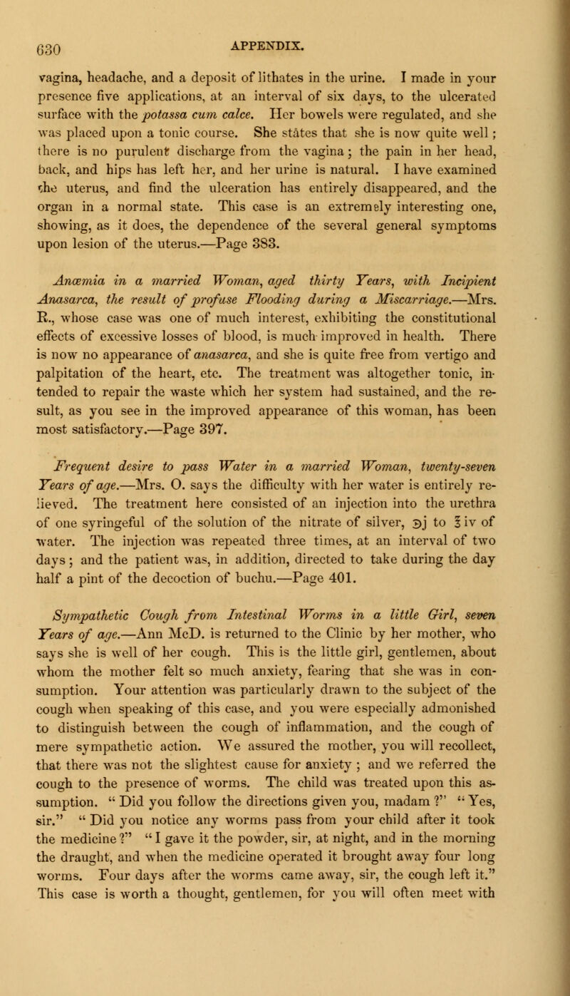 vagina, headache, and a deposit of lithates in the urine. I made in your presence five applications, at an interval of six days, to the ulcerated surface with the potassa cum calce. Her bowels were regulated, and she was placed upon a tonic course. She states that she is now quite well; there is no purulent discharge from the vagina; the pain in her head, back, and hips has left her, and her urine is natural. I have examined *;he uterus, and find the ulceration has entirely disappeared, and the organ in a normal state. This case is an extremely interesting one, showing, as it does, the dependence of the several general symptoms upon lesion of the uterus.—Page 383. Ancemia in a married Woman, aged thirty Years, with Incipient Anasarca, the result of profuse Flooding during a Miscarriage.—Mrs. R., whose case was one of much interest, exhibiting the constitutional effects of excessive losses of blood, is much- improved in health. There is now no appearance of anasarca, and she is quite free from vertigo and palpitation of the heart, etc. The treatment was altogether tonic, in- tended to repair the waste which her system had sustained, and the re- sult, as you see in the improved appearance of this woman, has been most satisfactory.—Page 397. Frequent desire to pass Water in a married Woman, twenty-seven Years of age.—Mrs. O. says the difficulty with her water is entirely re- lieved. The treatment here consisted of an injection into the urethra of one syringeful of the solution of the nitrate of silver, 3J to § iv of water. The injection was repeated three times, at an interval of two days; and the patient was, in addition, directed to take during the day half a pint of the decoction of buchu.—Page 401. Sympathetic Cough from Intestinal Worms in a little Girl, seven Years of age.—Ann McD. is returned to the Clinic by her mother, who says she is well of her cough. This is the little girl, gentlemen, about whom the mother felt so much anxiety, fearing that she was in con- sumption. Your attention was particularly drawn to the subject of the cough when speaking of this case, and you were especially admonished to distinguish between the cough of inflammation, and the cough of mere sympathetic action. We assured the mother, you will recollect, that there was not the slightest cause for anxiety ; and we referred the cough to the presence of worms. The child was treated upon this as- sumption.  Did you follow the directions given you, madam ? '; Yes, sir.  Did you notice any worms pass from your child after it took the medicine V  I gave it the powder, sir, at night, and in the morning the draught, and when the medicine operated it brought away four long worms. Four days after the worms came away, sir, the cough left it. This case is worth a thought, gentlemen, for you will often meet with