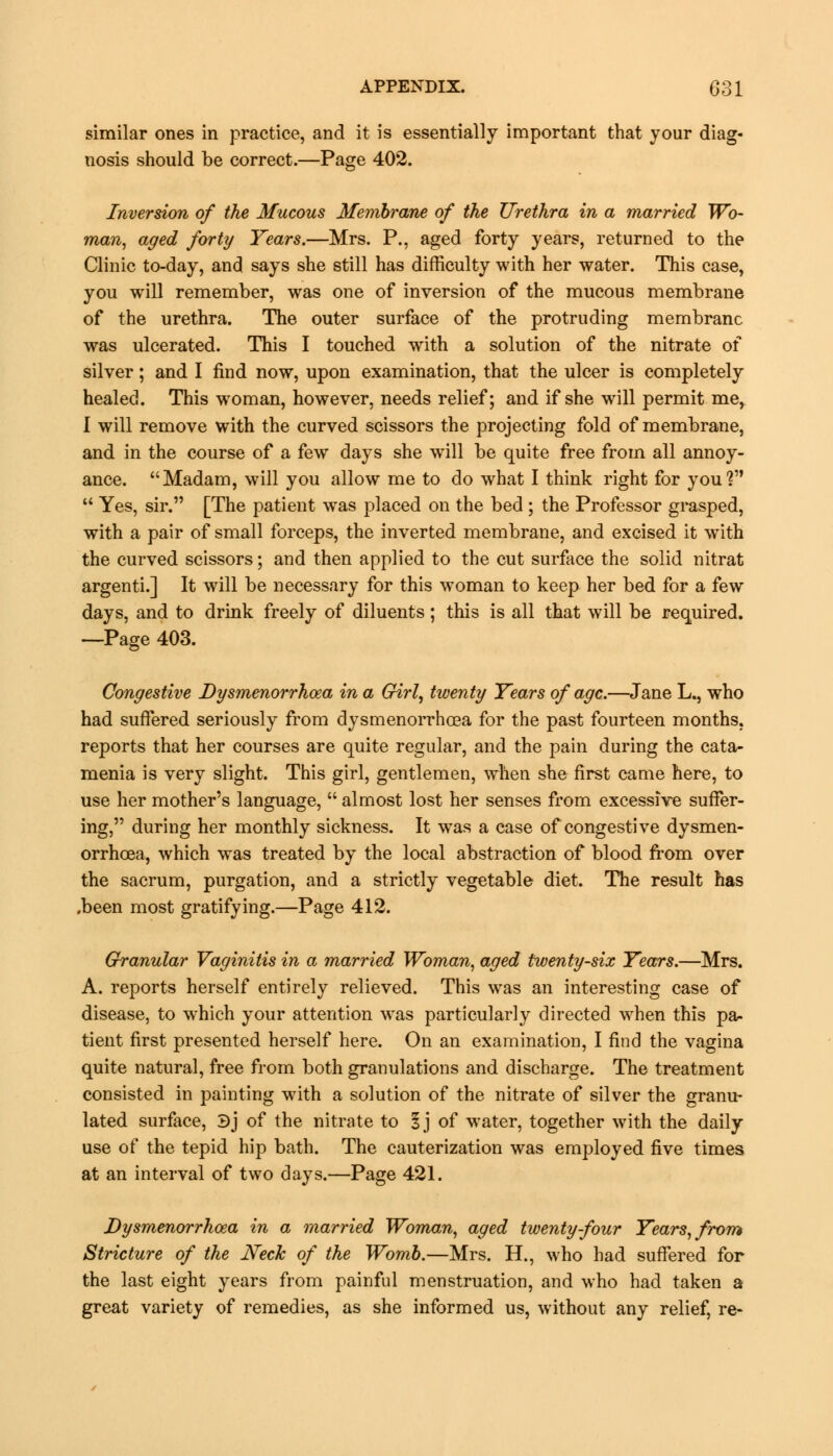 similar ones in practice, and it is essentially important that your diag- nosis should be correct.—Page 402. Inversion of the Mucous Membrane of the Urethra in a married Wo- man, aged forty Years.—Mrs. P., aged forty years, returned to the Clinic to-day, and says she still has difficulty with her water. This case, you will remember, was one of inversion of the mucous membrane of the urethra. The outer surface of the protruding membrane was ulcerated. This I touched with a solution of the nitrate of silver; and I find now, upon examination, that the ulcer is completely healed. This woman, however, needs relief; and if she will permit me, I will remove with the curved scissors the projecting fold of membrane, and in the course of a few days she will be quite free from all annoy- ance. Madam, will you allow me to do what I think right for you?  Yes, sir. [The patient was placed on the bed ; the Professor grasped, with a pair of small forceps, the inverted membrane, and excised it with the curved scissors; and then applied to the cut surface the solid nitrat argenti.] It will be necessary for this woman to keep her bed for a few days, and to drink freely of diluents; this is all that will be required. —Page 403. Congestive Dysmenorrhoea in a Girl, twenty Years of age.—Jane L., who had suffered seriously from dysmenorrhoea for the past fourteen months, reports that her courses are quite regular, and the pain during the cata- menia is very slight. This girl, gentlemen, when she first came here, to use her mother's language,  almost lost her senses from excessive suffer- ing, during her monthly sickness. It was a case of congestive dysmen- orrhoea, which was treated by the local abstraction of blood from over the sacrum, purgation, and a strictly vegetable diet. The result has .been most gratifying.—Page 412. Granular Vaginitis in a married Woman, aged twenty-six Years.—Mrs. A. reports herself entirely relieved. This was an interesting case of disease, to which your attention was particularly directed when this pa- tient first presented herself here. On an examination, I find the vagina quite natural, free from both granulations and discharge. The treatment consisted in painting with a solution of the nitrate of silver the granu- lated surface, Bj of the nitrate to 5j of water, together with the daily use of the tepid hip bath. The cauterization was employed five times at an interval of two days.—Page 421. Dysmenorrhoea in a married Woman, aged twenty-four Years, from Stricture of the Neck of the Womb.—Mrs. H., who had suffered for the last eight years from painful menstruation, and who had taken a great variety of remedies, as she informed us, without any relief, re-