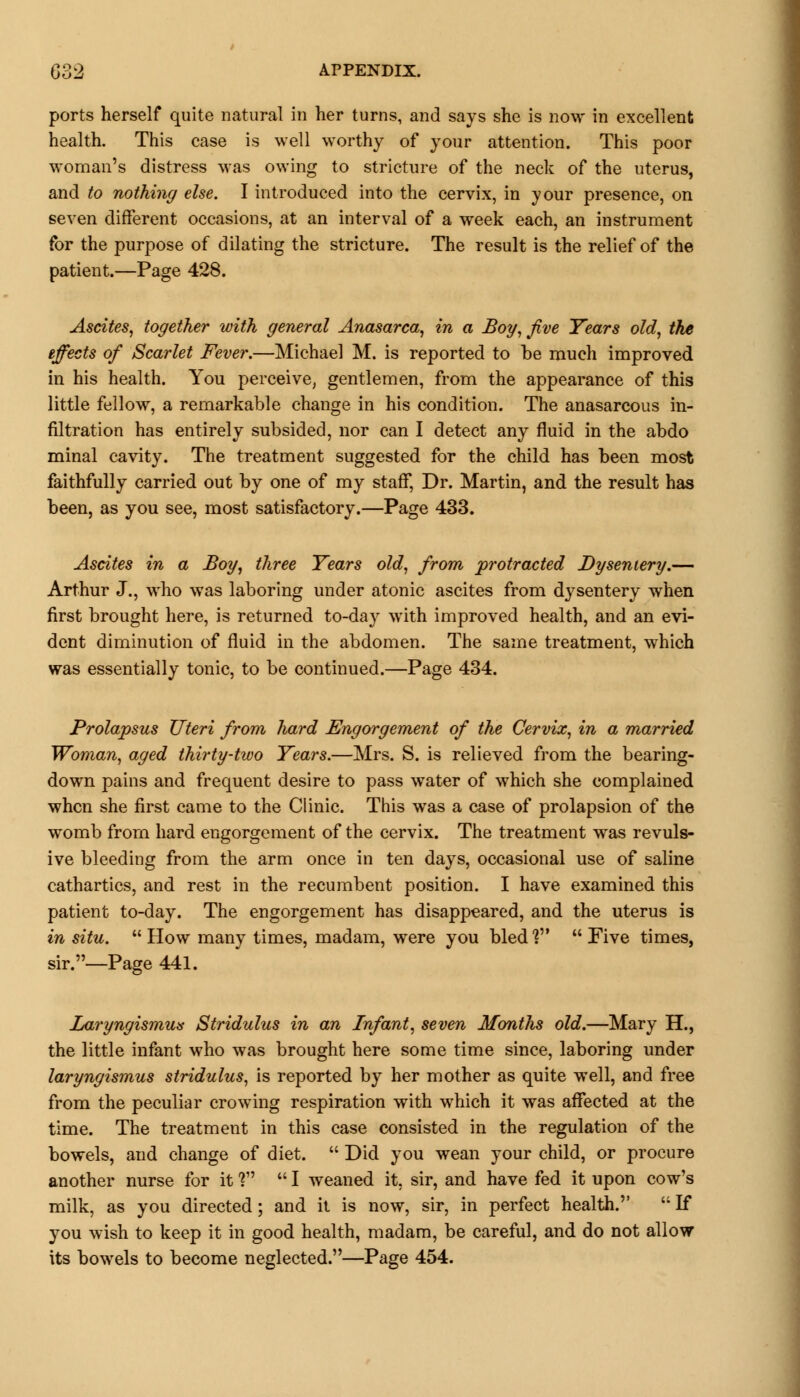 ports herself quite natural in her turns, and says she is now in excellent health. This case is well worthy of your attention. This poor woman's distress was owing to stricture of the neck of the uterus, and to nothing else. I introduced into the cervix, in your presence, on seven different occasions, at an interval of a week each, an instrument for the purpose of dilating the stricture. The result is the relief of the patient.—Page 428. Ascites, together with general Anasarca, in a Boy, five Years old, the effects of Scarlet Fever.—Michael M. is reported to he much improved in his health. You perceive, gentlemen, from the appearance of this little fellow, a remarkable change in his condition. The anasarcous in- filtration has entirely subsided, nor can I detect any fluid in the abdo minal cavity. The treatment suggested for the child has been most faithfully carried out by one of my staff, Dr. Martin, and the result has been, as you see, most satisfactory.—Page 433. Ascites in a Boy, three Years old, from protracted Dysentery.— Arthur J., who was laboring under atonic ascites from dysentery when first brought here, is returned to-day with improved health, and an evi- dent diminution of fluid in the abdomen. The same treatment, which was essentially tonic, to be continued.—Page 434. Prolapsus Uteri from hard Engorgement of the Cervix, in a married Woman, aged thirty-two Years.—Mrs. S. is relieved from the bearing- down pains and frequent desire to pass water of which she complained when she first came to the Clinic. This was a case of prolapsion of the womb from hard engorgement of the cervix. The treatment was revuls- ive bleeding from the arm once in ten days, occasional use of saline cathartics, and rest in the recumbent position. I have examined this patient to-day. The engorgement has disappeared, and the uterus is in situ. How many times, madam, were you bled? Five times, sir.—Page 441. Laryngismus Stridulus in an Infant, seven Months old.—Mary H., the little infant who was brought here some time since, laboring under laryngismus stridulus, is reported by her mother as quite well, and free from the peculiar crowing respiration with which it was affected at the time. The treatment in this case consisted in the regulation of the bowels, and change of diet.  Did you wean your child, or procure another nurse for it V  I weaned it, sir, and have fed it upon cow's milk, as you directed; and it is now, sir, in perfect health.  If you wish to keep it in good health, madam, be careful, and do not allow its bowels to become neglected.—Page 454.