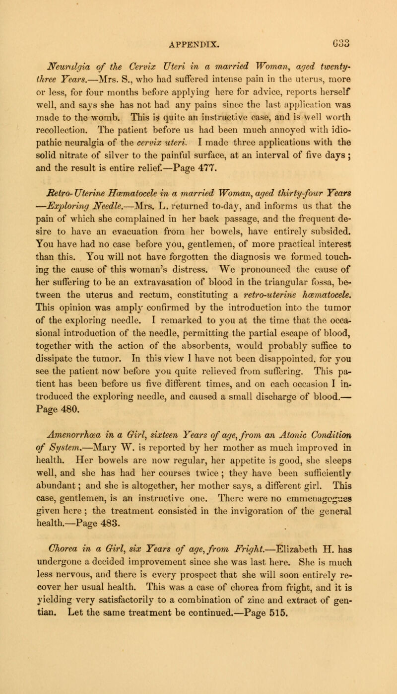 Neuralgia of the Cervix Uteri in a married Woman, aged twenty- three Tears.—Mrs. S., who had suffered intense pain in the uterus, more or less, for four months before applying here for advice, reports herself well, and says she has not had any pains since the last application was made to the womb. This is quite an instructive case, and is well worth recollection. The patient before us had been much annoyed with idio- pathic neuralgia of the cervix uteri. I made three applications with the solid nitrate of silver to the painful surface, at an interval of five days; and the result is entire relief.—Page 477. Retro- Uterine Hematocele in a married Woman, aged thirty-four Years —Exploring Needle.—Mrs. L. returned to-day, and informs us that the pain of which she complained in her back passage, and the frequent de- sire to have an evacuation from her bowels, have entirely subsided. You have had no case before you, gentlemen, of more practical interest than this. You will not have forgotten the diagnosis we formed touch- ing the cause of this woman's distress. We pronounced the cause of her suffering to be an extravasation of blood in the triangular fossa, be- tween the uterus and rectum, constituting a retro-uterine hematocele. This opinion was amply confirmed by the introduction into the tumor of the exploring needle. I remarked to you at the time that the occa- sional introduction of the needle, permitting the partial escape of blood, together with the action of the absorbents, would probably suffice to dissipate the tumor. In this view 1 have not been disappointed, for you see the patient now before you quite relieved from suffering. This pa- tient has been before us five different times, and on each occasion I in- troduced the exploring needle, and caused a small discharge of blood.— Page 480. Amenorrhosa in a Girl, sixteen Years of age, from an Atonic Condition of System.—Mary W. is reported by her mother as much improved in health. Her bowrels are now regular, her appetite is good, she sleeps well, and she has had her courses twice; they have been sufficiently abundant; and she is altogether, her mother says, a different girl. This case, gentlemen, is an instructive one. There were no emmenagcgues given here ; the treatment consisted in the invigoration of the general health.—Page 483. Chorea in a Girl, six Years of age, from Fright.—Elizabeth H. has undergone a decided improvement since she was last here. She is much less nervous, and there is every prospect that she will soon entirely re- cover her usual health. This was a case of chorea from fright, and it is yielding very satisfactorily to a combination of zinc and extract of gen- tian. Let the same treatment be continued.—Page 515.