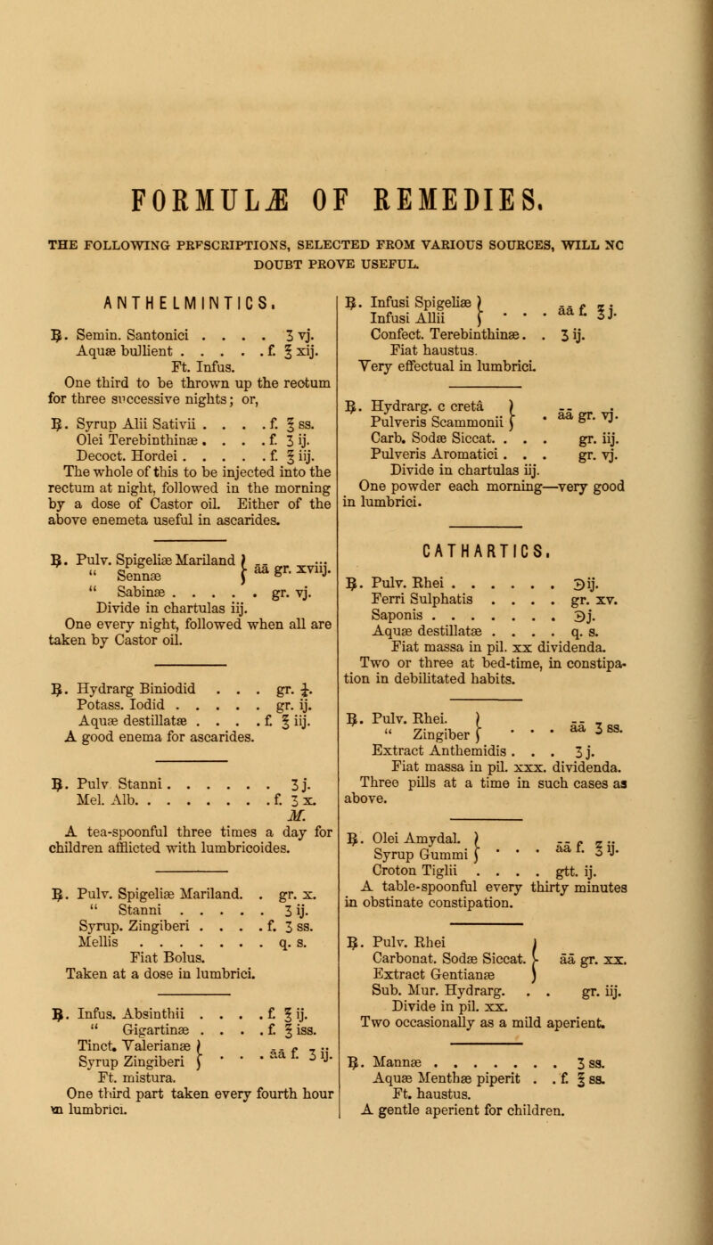 FORMULA OF REMEDIES. THE FOLLOWING PRFSCRIPTIONS, SELECTED FROM VARIOUS SOURCES, WILL NC DOUBT PROVE USEFUL. ANTHELMINTICS. B;. Semin. Santonici .... 3 vj. Aquae bullient f. § xij. Ft. Infus. One third to be thrown up the reotum for three si^ccessive nights; or, 5 • Syrup Alii Sativii . . . . f. § ss. Olei Terebinthinae . . . . f. 3 ij- Decoct. Hordei f. § iij. The whole of this to be injected into the rectum at night, followed in the morning by a dose of Castor oil. Either of the above enemeta useful in ascarides. 3. Pulv. Spigelian Mariland ) ...  Sennas \  ■* XV11J-  Sabinse gr. vj. Divide in chartulas iij. One every night, followed when all are taken by Castor oil. B>. Hydrarg Biniodid . . Potass. Iodid .... Aquae destillatae . . . A good enema for ascarides • gr- ij- • f. I iij. B,. Pulv Stanni 3j. Mel. Alb f. 3 x. M. A tea-spoonful three times a day for children afflicted with lumbricoides. B,. Pulv. Spigeliae Mariland. . gr. x.  Stanni 3 ij. Syrup. Zingiberi . . . . f. 3 ss. Mellis q. s. Mat Bolus. Taken at a dose in lumbrici. ?. Infus. Absinthii . . . .CJij. u Gigartinae . . . . f. | iss. Tinct. Valerianae ) - - f , .. Syrup Zingiberi f  * ' *l 3 1J' Ft. mistura. One third part taken every fourth hour m lumbrici. B,. Infusi Spigeliae ) Infusi Allii ) ' ' Confect. Terebinthinae. Fiat haustus. Yery effectual in lumbrici 3ij- B.. Hydrarg. c creta ) Pulveris Scammonii ) Carb. Sodae Siccat. . . Pulveris Aromatici. . Divide in chartulas iij. One powder each morning—very good in lumbrici. aa gr. vj. gr. iij. gr. vj. CATHARTICS, ?. Pulv. Rhei 3ij. Ferri Sulphatis . . . . gr. xv. Saponis 3j. Aquae destillatae . . . . q. s. Fiat massa in pil. xx dividenda. Two or three at bed-time, in constipa- tion in debilitated habits. aa 3 3. Pulv. Rhei. )  Zingiber ) Extract Anthemidis ... 3 j. Fiat massa in pil. xxx. dividenda. Three pills at a time in such cases as above. B,. Olei Amydal. ) -- p z •• Syrup Gummiy * ' * a*1- 3»J- Croton Tiglii . . . . gtt. ij. A table-spoonful every thirty minutes in obstinate constipation. B. Pulv. Rhei Carbonat. Sodae Siccat, Extract Gentianae Sub. Mur. Hydrarg. Divide in pil. xx. Two occasionally as a mild aperient. aa gr. xx. gr- uj. . Mannae 3 ss. Aquae Menthae piperit . . f. § ss. Ft. haustus. A gentle aperient for children.